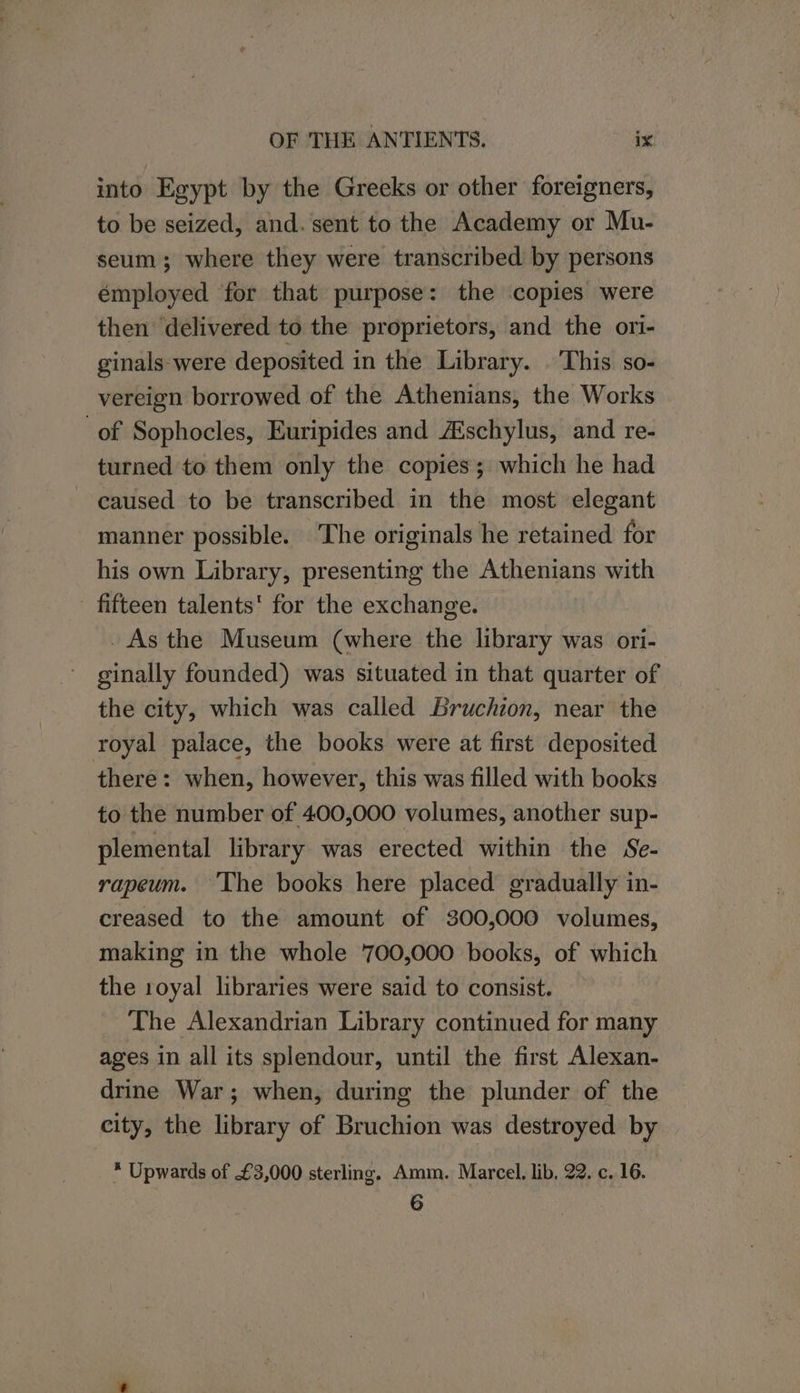 into Egypt by the Greeks or other foreigners, to be seized, and. sent to the Academy or Mu- seum; where they were transcribed by persons employed for that purpose: the copies were then delivered to the proprietors, and the ori- ginals-were deposited in the Library. This so- vereign borrowed of the Athenians, the Works of Sophocles, Euripides and A‘schylus, and re- turned to them only the copies; which he had caused to be transcribed in the most elegant manner possible. The originals he retained for his own Library, presenting the Athenians with fifteen talents' for the exchange. _ As the Museum (where the library was ori- ginally founded) was situated in that quarter of the city, which was called Bruchion, near the royal palace, the books were at first deposited there: when, however, this was filled with books to the number of 400,000 volumes, another sup- plemental library was erected within the Se- rapeum. ‘The books here placed gradually in- creased to the amount of 300,000 volumes, making in the whole 700,000 books, of which the 1oyal libraries were said to consist. The Alexandrian Library continued for many ages in all its splendour, until the first Alexan- drine War; when, during the plunder of the city, the library of Bruchion was destroyed by * Upwards of £3,000 sterling. Amm. Marcel. lib. 22. c. 16. 6