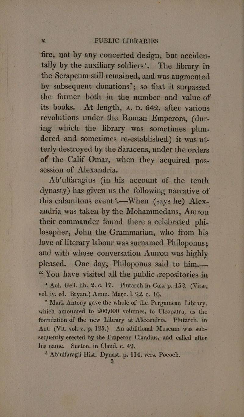 ‘fire, not by any concerted design, but acciden- tally by the auxiliary soldiers’. The library in the Serapeum still remained, and was augmented by subsequent donations’; so that it surpassed the former both in the number and value of its books. At length, a. p. 642. after various revolutions under the Roman Emperors, (dur- ing which the library was sometimes. plun- dered and sometimes re-established) it was ut- terly destroyed by the Saracens, under the orders of the Calif Omar, when they acquired pos- session of Alexandria. Ab’ulfaragius Gn his account of the tenth dynasty) has given us the following narrative of this calamitous event?.—-When (says he) Alex. andria was taken by the Mohammedans, Amrou their commander found there a celebrated phi- losopher, John the Grammarian, who from his love of literary labour was surnamed Philoponus; and with whose conversation Amrou was highly pleased. One day, Philoponus said to him.— “You have visited all the public ;repositories in * Aul. Gell. lib. 2.c. 1%. Plutarch in Ces. p. 152. (Vite, vol. iv. ed. Bryan.) Amm. Mare. 1. 22. c. 16, * Mark Antony gave the whole of the Pergamean Library, which amounted to 200,000 volumes, to Cleopatra, as the foundation of the new Library at Alexandria. Plutarch. in Ant. (Vit. vol. v. p. 125.) An additional Museum was sub- sequently erected by the Emperor Claudius, and called after his name, Sueton. in Claud. c. 42. 3 Ab’ulfaragii Hist, pee p- 114. vers. Pocock.