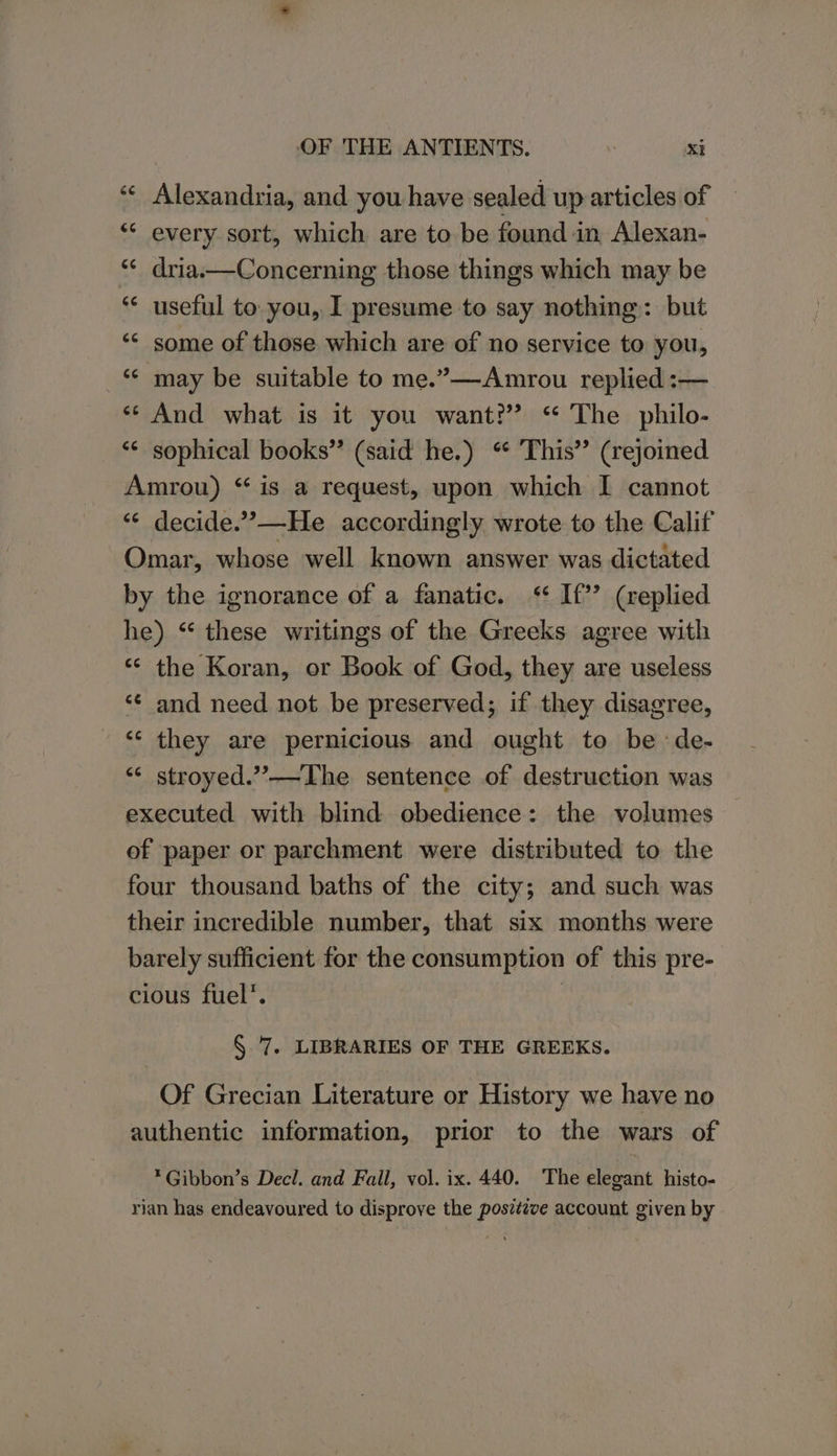 Alexandria, and you have sealed up articles of ** every sort, which are to be found in Alexan- dria.—Concerning those things which may be useful to you, I presume to say nothing: but some of those which are of no service to you, ‘“¢ may be suitable to me.”—Amrou replied :— ** And what is it you want?” ‘ The philo- ‘“¢ sophical books” (said he.) “ This’ (rejoined Amrou) “ is a request, upon which I cannot “* decide.’—He accordingly wrote to the Calif Omar, whose well known answer was dictated by the ignorance of a fanatic. ‘ If?’ (replied he) “ these writings of the Greeks agree with “* the Koran, or Book of God, they are useless ‘¢ and need not be preserved; if they disagree, ‘¢ they are pernicious and ought to be de- “< stroyed.”—The sentence of destruction was executed with blind obedience: the volumes of paper or parchment were distributed to the four thousand baths of the city; and such was their incredible number, that six months were barely sufficient for the consumption of this pre- cious fuel’. | § 7. LIBRARIES OF THE GREEKS. Of Grecian Literature or History we have no authentic information, prior to the wars of *Gibbon’s Decl. and Fall, vol. ix. 440. The elegant histo- rian has endeavoured to disprove the posittve account given by