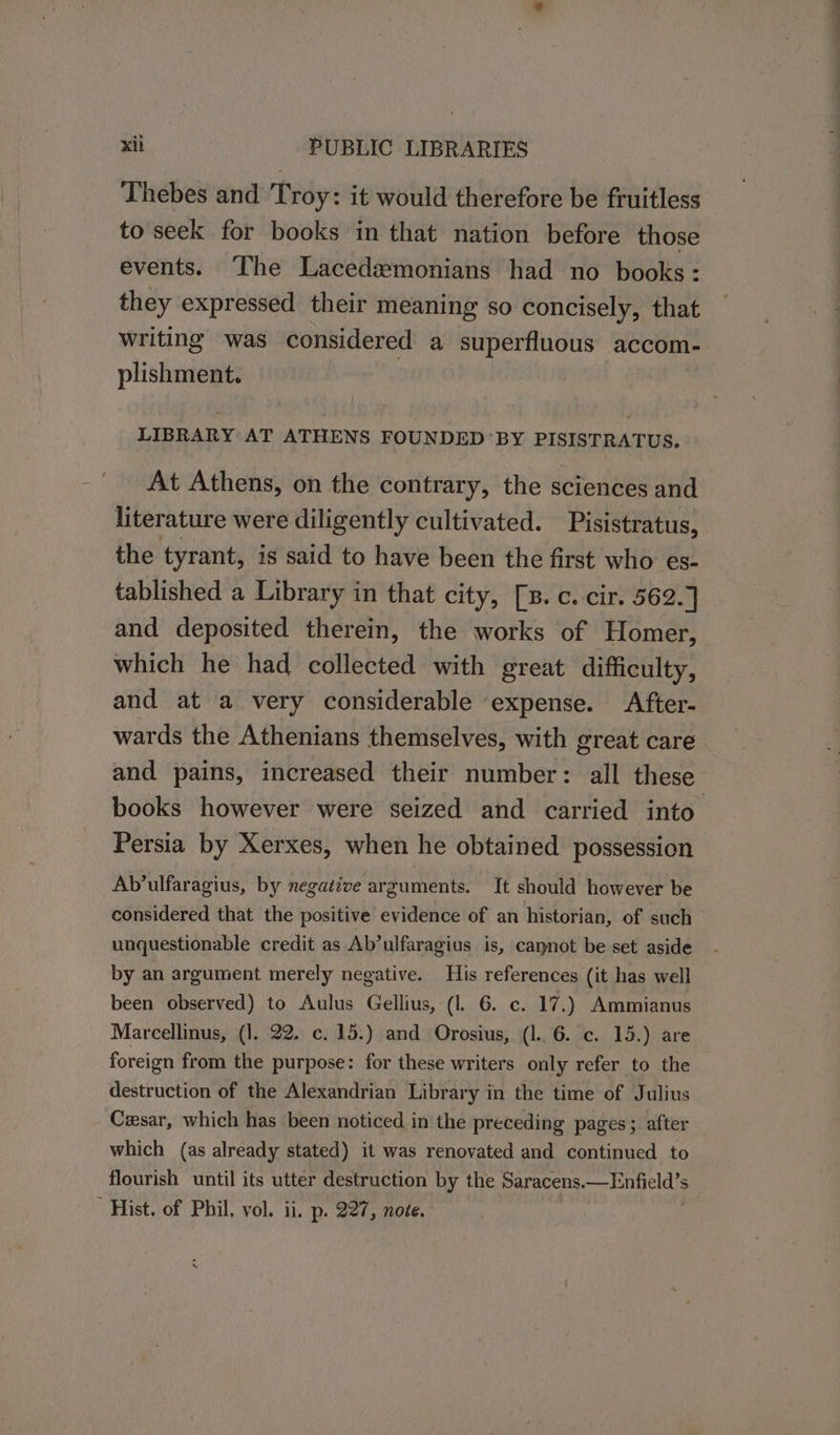 Thebes and Troy: it would therefore be fruitless to seek for books in that nation before those events. ‘The Lacedemonians had no books: they expressed their meaning so concisely, that writing was considered a superfluous accom- plishment. | LIBRARY AT ATHENS FOUNDED’ BY PISISTRATUS. At Athens, on the contrary, the sciences and literature were diligently cultivated. Pisistratus, the tyrant, is said to have been the first who es- tablished a Library i in that city, [s. c. cir. 562.] and deposited therein, the works of Homer, which he had collected with great difficulty, and at a very considerable expense. After- wards the Athenians themselves, with great care and pains, increased their number: all these books however were seized and carried into Persia by Xerxes, when he obtained possession Ab’ulfaragius, by negative arguments. It should however be considered that the positive evidence of an historian, of such unquestionable credit as Ab’ulfaragius is, caynot be set aside by an argument merely negative. His references (it has well been observed) to Aulus Gellius, (1. 6. c. 17.) Ammianus Marcellinus, (1. 22. c. 15.) and Orosius, (l.. 6. c. 13.) are foreign from the purpose: for these writers only refer to the destruction of the Alexandrian Library in the time of Julius Czsar, which has been noticed in the preceding pages; after which (as already stated) it was renovated and continued to flourish until its utter destruction by the Saracens. eles Hist. of Phil, vol. ii. p. 227, note.