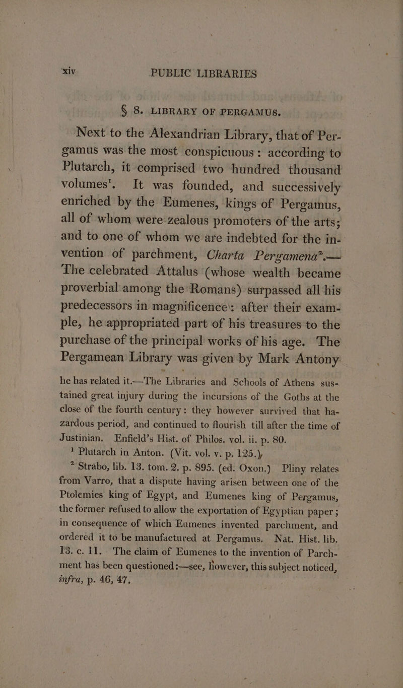 § 8. LIBRARY OF PERGAMUS. Next to the Alexandrian Library, that of Per- gamus was the most conspicuous : according to Plutarch, it comprised two hundred thousand volumes’. It was founded, and successively enriched by the Eumenes, kings of Pergamus, all of whom were zealous promoters of the arts; and to one of whom we are indebted for the in- vention of parchment, Charta Pergamena?.— The celebrated Attalus (whose wealth became proverbial:among the’ Romans) surpassed all his predecessors in magnificence’: after their exam- ple, he appropriated part of his treasures to the purchase of the principal works of his age. The Pergamean Library was given by Mark Antony he has related it—The Libraries and Schools of Athens sus- tained great injury during the incursions of the Goths at the close of the fourth century: they however survived that ha- zardous period, and continued to flourish till after the time of Justinian, Enfield’s Hist. of Philos. vol. ii. p. 80. ’ Plutarch in Anton. (Vit. vol. v. p. 125.) * Strabo, lib. 13. tom. 2. p. 895. (ed. Oxon.) Pliny relates from Varro, that a dispute having arisen between one of the Ptolemies king of Egypt, and Eumenes king of Pergamus, the former refused to allow the exportation of Egyptian paper ; in consequence of which Eumenes invented parchment, and ordered it to be manufactured at Pergamus. Nat. Hist. lib, 3. c. 11. The claim of Eumenes to the invention of Parch- ment has been questioned :—see, however, this subject noticed, infra, p. 46, 47,