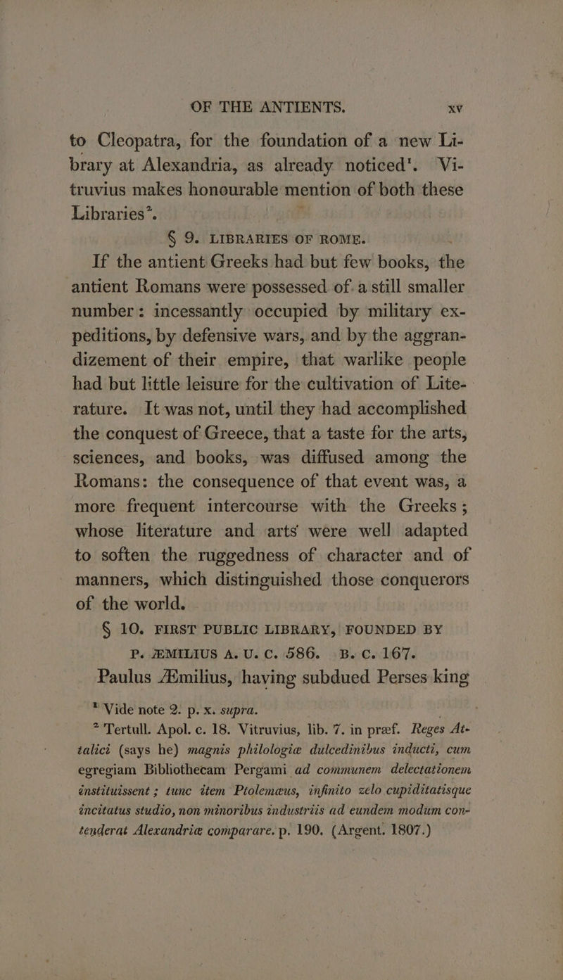 to Cleopatra, for the foundation of a new Li- brary at Alexandria, as already noticed’. Vi- truvius makes honourable mention of both these Libraries*. | § 9. LIBRARIES OF ROME. If the antient Greeks had but few books, the antient Romans were possessed of. a still smaller number: incessantly occupied by military ex- peditions, by defensive wars, and by the aggran- dizement of their empire, that warlike people had but little leisure for the cultivation of Lite- rature. It was not, until they had accomplished the conquest of Greece, that a taste for the arts, sciences, and books, was diffused among the Romans: the consequence of that event was, a more frequent intercourse with the Greeks ; whose literature and arts were well adapted to soften the ruggedness of character and of manners, which distinguished those conquerors of the world. § 10. FIRST PUBLIC LIBRARY, FOUNDED BY P. HMILIUS A. U. C. 586. B.C. 167. Paulus Atmilius, having subdued Perses king * Vide note 2. p. x. supra. | * Tertull. Apol. c. 18. Vitruvius, lib. 7. in preef. Reges At- talict (says he) magnis philologie dulcedinibus inducti, cum egregiam Bibliothecam Pergami ad communem delectationem instituissent ; tunc ttem Ptolemeus, infinito zelo cupiditatisque éncitatus studio, non minoribus industriis ad eundem modum con- tenderat Alexandria comparare. p. 190, (Argent. 1807.)