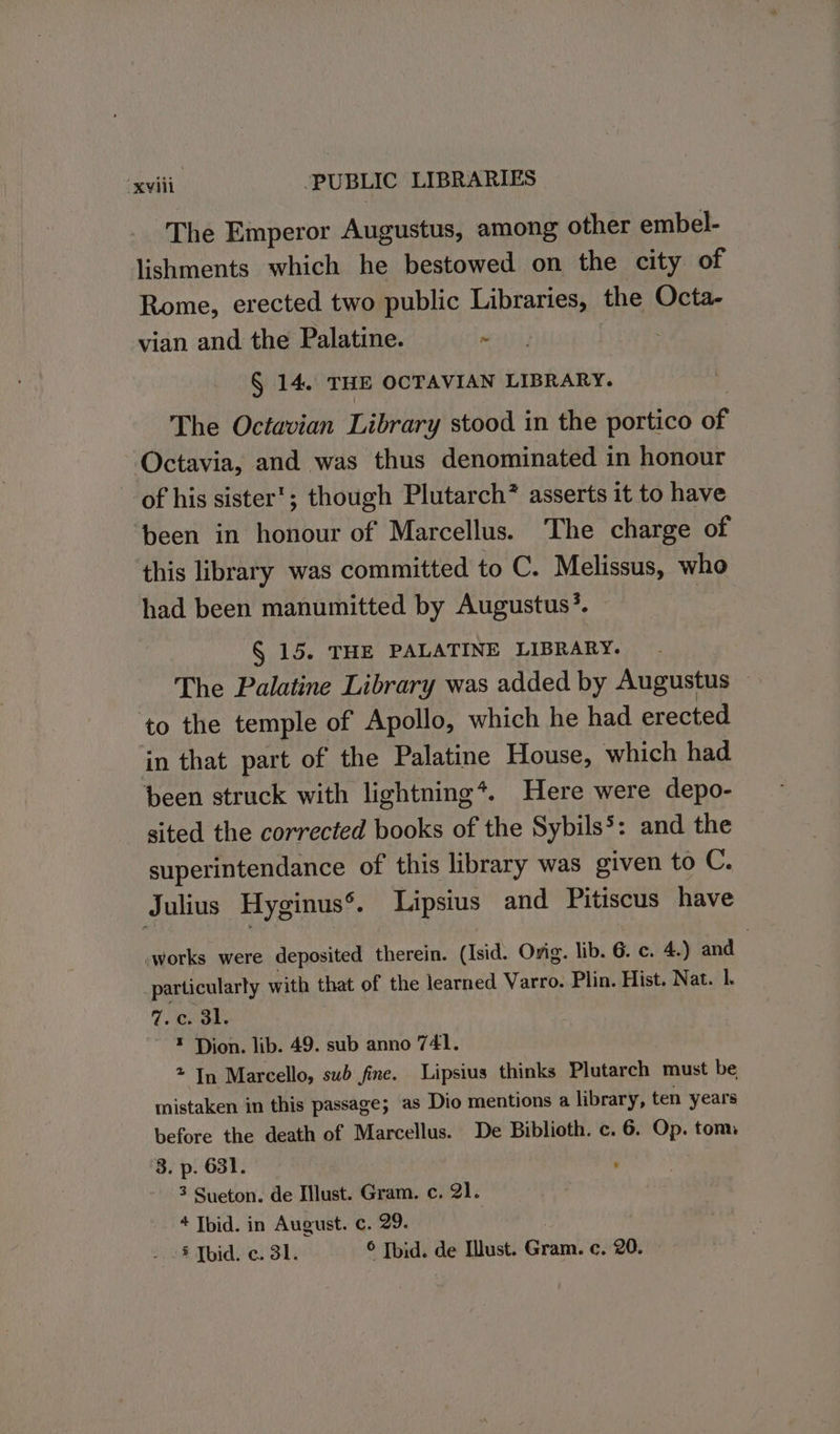 The Emperor Augustus, among other embel- lishments which he bestowed on the city of Rome, erected two public eRe the Octa- vian and the Palatine. - § 14, THE OCTAVIAN LIBRARY. The Octavian Library stood in the portico of Octavia, and was thus denominated in honour of his sister’; though Plutarch? asserts it to have ‘been in honour of Marcellus. The charge of ‘this library was committed to C. Melissus, who had been manumitted by Augustus’. | § 15. THE PALATINE LIBRARY. The Palatine Library was added by Augustus to the temple of Apollo, which he had erected in that part of the Palatine House, which had. been struck with lightning*. Here were depo- sited the corrected books of the Sybils’: and the superintendance of this library was given to C. Julius Hyginus®. Lipsius and Pitiscus have -works were deposited therein. (Isid. Orig. lib. 6. c. 4.) and particularly with that of the learned Varro. Plin. Hist. Nat. l 7.c. 3l. ~ ¥ Dion. lib. 49. sub anno 741. * In Marcello, sub fine. Lipsius thinks Plutarch must be mistaken in this passage; as Dio mentions a library, ten years before the death of Marcellus. De Biblioth. c. 6. Op. tom ‘3. p. 631. , 3 Sueton. de Must. Gram. c. 21. 4 Ibid. in August. c. 29. § Tbid. c. 31. © Tbid. de lust. Gren c. 20.