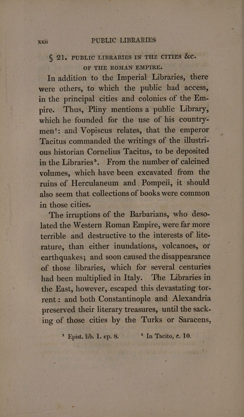 § 21. PUBLIC LIBRARIES IN THE CITIES &amp;c. OF THE ROMAN EMPIRE. In addition to the Imperial Libraries, there were others, to which the public had access, in the principal cities and colonies of the Em- pire. Thus, Pliny mentions a public Library, which he founded for the use of his country- men’: and Vopiscus relates, that the emperor Tacitus commanded the writings of the illustri- ous historian Cornelius Tacitus, to be deposited in the Libraries*. From the number of calcined volumes, which have been excavated from the ruins of Herculaneum and, Pompeii, it should also seem that collections of books were common in those cities. The irruptions of the Barbarians, who deso- lated the Western Roman Empire, were far more terrible and destructive to the interests of lite- rature, than either inundations, volcanoes, or earthquakes; and soon caused the disappearance of those libraries, which for several centuries had been multiplied in Italy. ‘The Libraries in the East, however, escaped this devastating tor- rent: and both Constantinople and Alexandria preserved their literary treasures, until the sack- ing of those cities by the Turks or Saracens,