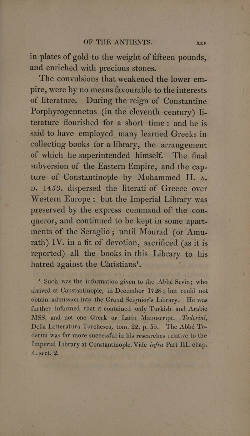 in plates of gold to the weight of fifteen pounds, and enriched with precious stones. The convulsions that weakened the lower em- pire, were by no means favourable to the interests of literature. During the reign of Constantine Porphyrogennetus (in the eleventh century) li- terature flourished for a short time: and he is said to have employed many learned Greeks in collecting books for a library, the arrangement of which he superintended himself. The final subversion of the Eastern Empire, and the cap- ture of Constantinople by Mohammed II. a. D. 1453. dispersed the literati of Greece over Western Europe: but the Imperial Library was preserved by the express command of the con- queror, and continued to be kept in some apart- ments of the Seraglio; until Mourad (or Amu- rath) IV. in a fit of devotion, sacrificed (as itis reported) .all the books in this APTORY to. his hatred against the Christians’. * Such was the information given to the Abbé Sevin; who arrived at Constantinople, in December 1728 ;- but could not obtain admission into the Grand Seignior’s Library. He was further informed that it contained only Turkish and Arabic MSS. and not one Greek or Latin Manuscript. Toderini, Della Letteratura Turchesca, tom. 22. p. 55. The Abbé To- derini was far more successful in his researches relative to the Imperial Library at Constantinople. Vide infra Part III. chap. 4. sect. 2.