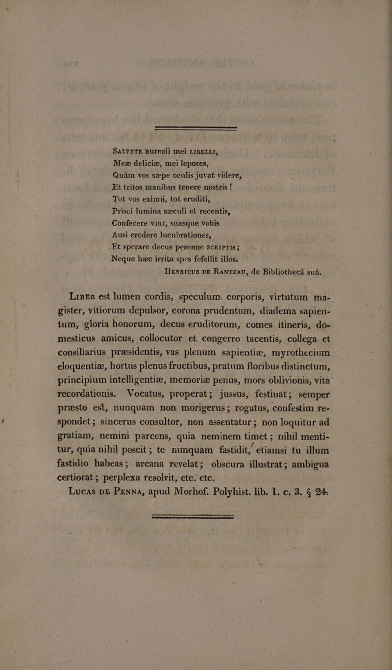 SALVETE aureoli mei LIRELLI, Mee delicix, mei lepores, Quam vos sepe oculis juvat videre, Et tritos manibus tenere nostris ! Tot vos eximil, tot eruditi, Prisci lumina szculi et recentis, Confecere viri, suasque vobis Ausi credere lucubrationes, Et sperare decus perenne scripris; Neque hec irrita spes fefellit illos. Henricus pe Ranrzav, de Bibliotheca sua. Listr est lumen cordis, speculum, corporis, virtutum ma- gister, vitiorum depulsor, corona prudentum, diadema sapien- tum, gloria honorum, decus eruditorum, comes. itineris, do- mesticus amicus, collocutor et congerro tacentis, collega et consiliarius presidentis, vas plenum sapientia, myrothecium eloquentiz, hortus plenus fructibus, pratum floribus distinctum, principium intelligentiz, memoriz penus, mors oblivionis, vita recordationis. Vocatus, properat; jussus, festinat; semper presto est, nunquam non morigerus; rogatus, confestim re- spondet ; sincerus consultor, non assentatur; non loquitur ad gratiam, nemini parcens, quia neminem timet ; nihil menti- tur, quia nihil poscit ; te nunquam fastidit,’ etiamsi tu illum fastidio habeas; arcana revelat; obscura illustrat; ambigua certiorat ; perplexa resolvit, etc. etc.