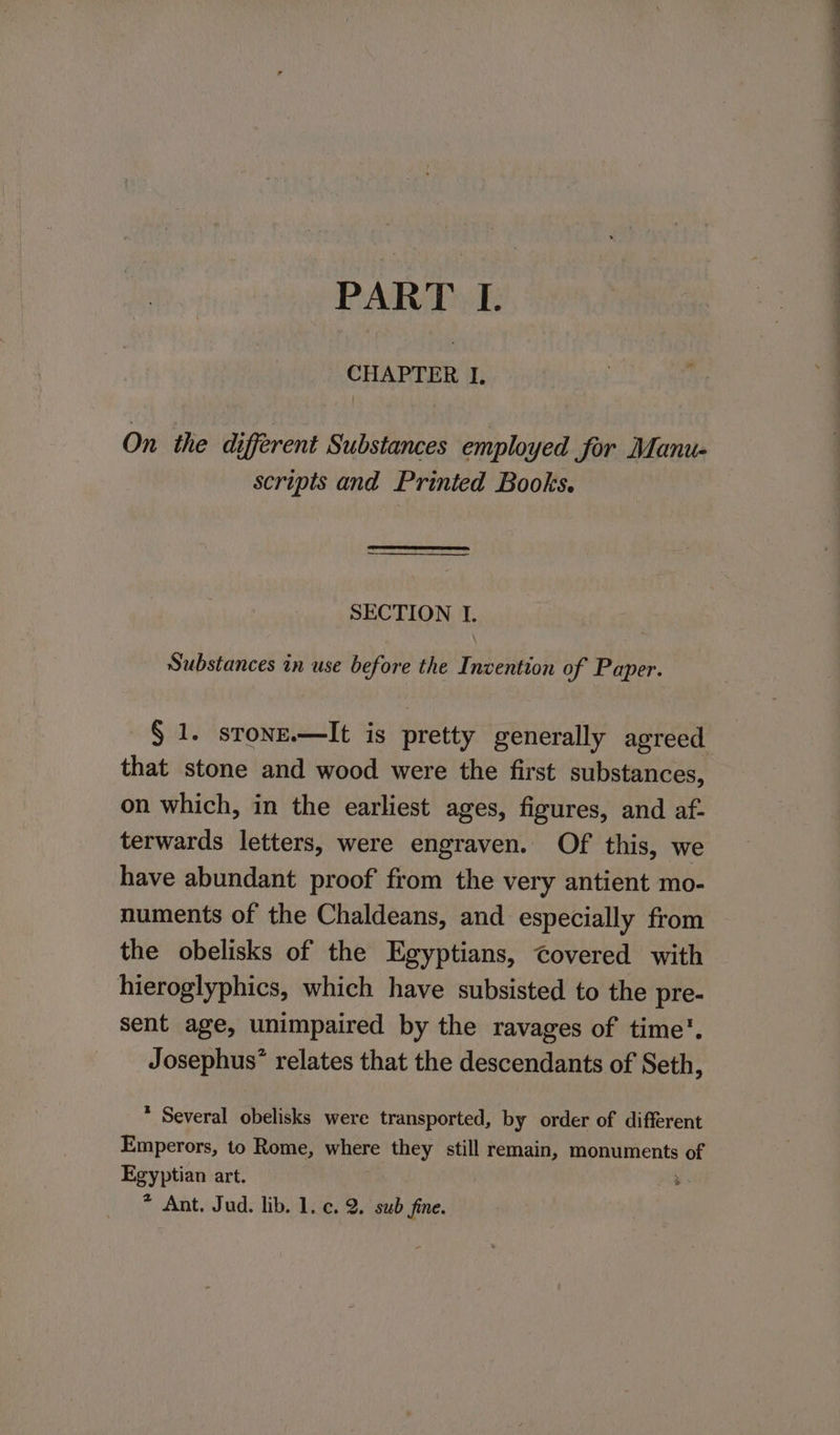 CHAPTER I. On. the different Substances employed Jor Manu- scripts and Printed Books. SECTION I. Substances in use before the Invention of Paper. § 1. stone.—It is pretty generally agreed that stone and wood were the first substances, on which, in the earliest ages, figures, and af- terwards letters, were engraven. Of this, we have abundant proof from the very antient mo- numents of the Chaldeans, and especially from the obelisks of the Egyptians, covered with hieroglyphics, which have subsisted to the pre- sent age, unimpaired by the ravages of time’. Josephus’ relates that the descendants of Seth, * Several obelisks were transported, by order of different Emperors, to Rome, where they still remain, monuments we Egyptian art. * Ant. Jud. lib. 1. c. 2. sub fine.