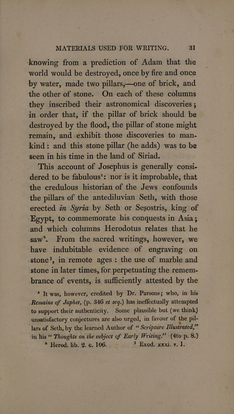 ‘knowing from a prediction of Adam that the world would be destroyed, once by fire and once by water, made two pillars,—one of brick, and the other of stone. On each of these columns they inscribed their astronomical discoveries ; in order that, if the pillar of brick should be destroyed by the flood, the pillar of stone might remain, and exhibit those discoveries to man- kind: and this stone pillar (he adds) was to be seen in his time in the land of Siriad. This account of Josephus is generally consi- dered to be fabulous: nor is it improbable, that the credulous historian of the Jews confounds the pillars of the antediluvian Seth, with those erected in Syria by Seth or Sesostris, king of Egypt, to commemorate his conquests in Asia ; and which columns Herodotus relates that he saw’. From the sacred writings, however, we have indubitable evidence of engraving on -stone?, in remote ages : the use of marble and stone in later times, for perpetuating the remem- _.brance of events, is sufficiently attested by the * It was, however, credited by Dr. Parsons; who, in his Remains of Japhet, (p. 346 et seq.) has ineffectually attempted to support their authenticity. Some plausible but (we think) unsatisfactory conjectures are also urged, in favour of the pil- lars of Seth, by the Jearned Author of “ Scripture Illustrated, ms in his “ Thoughts on the subject of Early Writing.” (Ato p. 8.) * Herod. lib, 2. c. 106. 3 Exod. xxxi. v. 1.