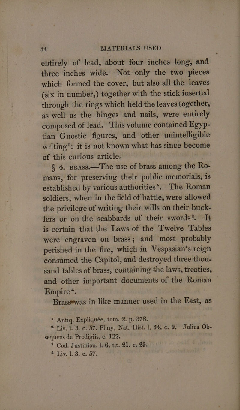 entirely of lead, about four inches long, and three inches wide. Not only the two pieces which formed the cover, but also all the leaves (six in number,) together with the stick inserted through the rings which held the leaves together, as well as the hinges and nails, were entirely composed of lead. This volume contained Egyp- tian Gnostic figures, and other’ unintelligible writing’: it is not known what has since become of this curious article. § 4, Brass.—The use of brass among the Ro- mans, for preserving their public memorials, 1s established by various authorities*. The Roman soldiers, when in the field of battle, were allowed the privilege of writing their wills on their buck- lers or on the scabbards of their swords. It is certain that the Laws of the Twelve Tables were engraven on brass; and most probably perished in the fire, which in Vespasian’s reign consumed the Capitol, and destroyed three thou- sand tables of brass, containing the laws, treaties, and other important documents of the Roman — Empire *. Brassewas in like manner used in the East, as * Antig. Expliquée, tom. 2. p. 378. 2 Liv. 1. 3. c. 57. Pliny, Nat. Hist. 1. 34. c. 9. Julius Ob- sequens de Prodigiis, c. 122. 3 Cod. Justinian. 1. 6. tit. 21. c. 25. * Liv. Ll. 3. c. 57.