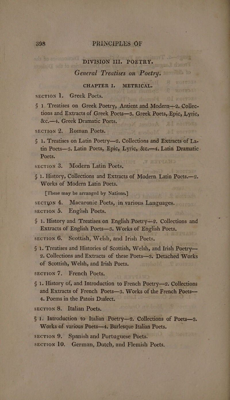 DIVISION III. POETRY. General Treatises on Poetry. CHAPTER I. METRICAL. sEcTION 1. Greek Poets. § 1. Treatises on Greek Poetry, Antient and Modern—2. Collec- tions and Extracts of Greek Poets—s. Greek Poets, Epic, Lyric, &amp;c.—4, Greek Dramatic Poets. : SECTION 2. Roman Poets. § 1. Treatises on Latin Poetry—2. Collections and Extracts of La- Poets. sECTION 3d. Modern Latin Poets. § 1. History, Collections and Extracts of Modern Latin Poets.—2. Works of Modern Latin Poets. [These may be arranged by Nations.] SECTION 4. Macaronic Poets, in various Languages. SECTION 3. English Poets. § 1. History and ‘Treatises on English Poetry—2. Collections and Extracts of English Poets—3. Works of English Poets. sEcTION 6. Scottish, Welsh, and Irish Poets. - § 1. Treatises and Histories of Scottish, Welsh, and Irish Poetry— 2. Collections and Extracts of these Poets—s. Detached Works of Scottish, Welsh, and Irish Poets. SECTION 7. French Poets. § 1. History of, and Introduction to French Poetry—2. Collections and Extracts of French Poets—3. Works of the French Poets— 4. Poems in the Patois Dialect. sEcTION 8. Italian Poets. § 1. Introduction to Italian Poetry—2. Collections of Poets—3. Works of various Poets—4. Burlesque Italian Poets. sEcTION 9. Spanish and Portuguese Poets. sEcTION 10. German, Dutch, and Flemish Poets.