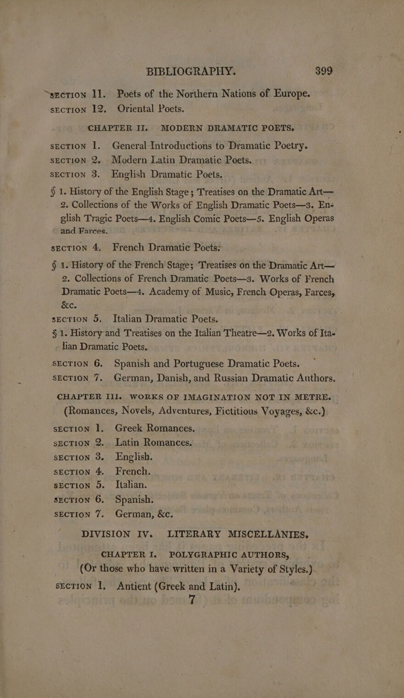 “section 11. Puvets of the Northern Nations of Europe. secTION 12, Oriental Poets. CHAPTER II. MODERN DRAMATIC POETS. secTION 1. General Introductions to Dramatic Poetry. sEcTION 2. Modern Latin Dramatic Poets. sECTION 3. English Dramatic Poets. § 1. History of the English Stage ; Treatises on the Dramatic Art— 2. Collections of the Works of English Dramatic Poets—3. En- glish Tragic Poets—4. English Comic Poets—5. English Operas and Farces. sEcTION 4, French Dramatic Poets: § 1. History of the French Stage; Treatises on the Dramatic Art— 2. Collections of French Dramatic Poets—3. Works of French Dramatic Poets—4. Academy of Music, French Operas, Farces, &amp;e. sEcTION 5. Italian Dramatic Poets. § 1. History and Treatises on the Italian Theatre—2. Works of Ita- - lian Dramatic Poets. SECTION 6. Spanish and Portuguese Dramatic Poets. SECTION 7. German, Danish, and Russian Dramatic Authors. CHAPTER III. WORKS OF IMAGINATION NOT IN METRE. (Romances, Novels, Adventures, Fictitious Voyages, &amp;c.) sEcTION 1. Greek Romances. sEcTION 2. Latin Romances. sEcTION 3. English. sECTION 4. French. sECTION 9. Italian. secTION 6. Spanish. SECTION 7. German, &amp;c. DIVISION IV. LITERARY MISCELLANIES,. CHAPTER I. POLYGRAPHIC AUTHORS, (Or those who have written in a variety of oe = section 1, Antient (Greek and Latin).