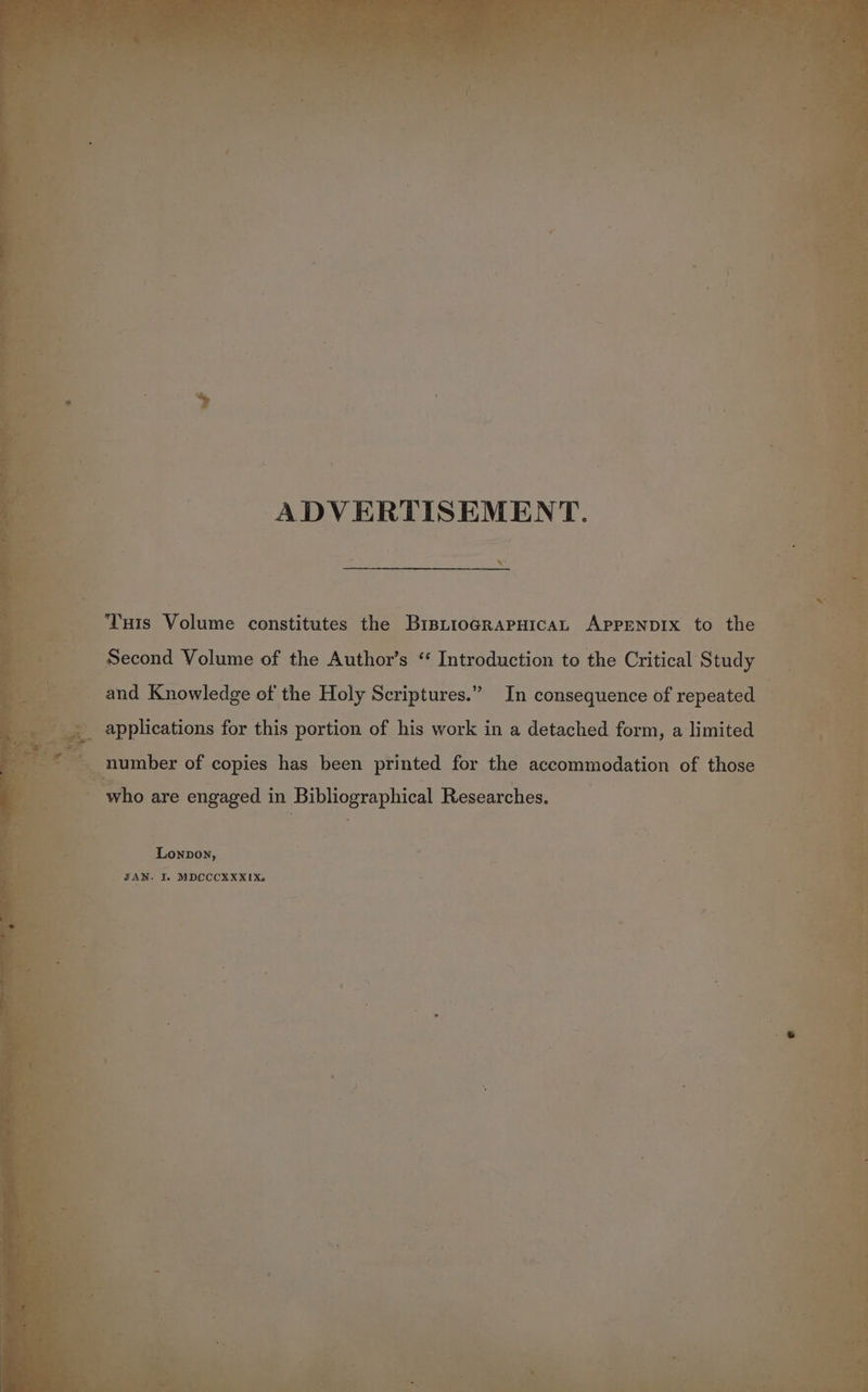 ADVERTISEMENT. Tunis Volume constitutes the BistiograpHicaL ApprNnpIx to the Second Volume of the Author’s ‘‘ Introduction to the Critical Study and Knowledge of the Holy Scriptures.” In consequence of repeated number of copies has been printed for the accommodation of those who are engaged in Bibliographical Researches. Lonpon,
