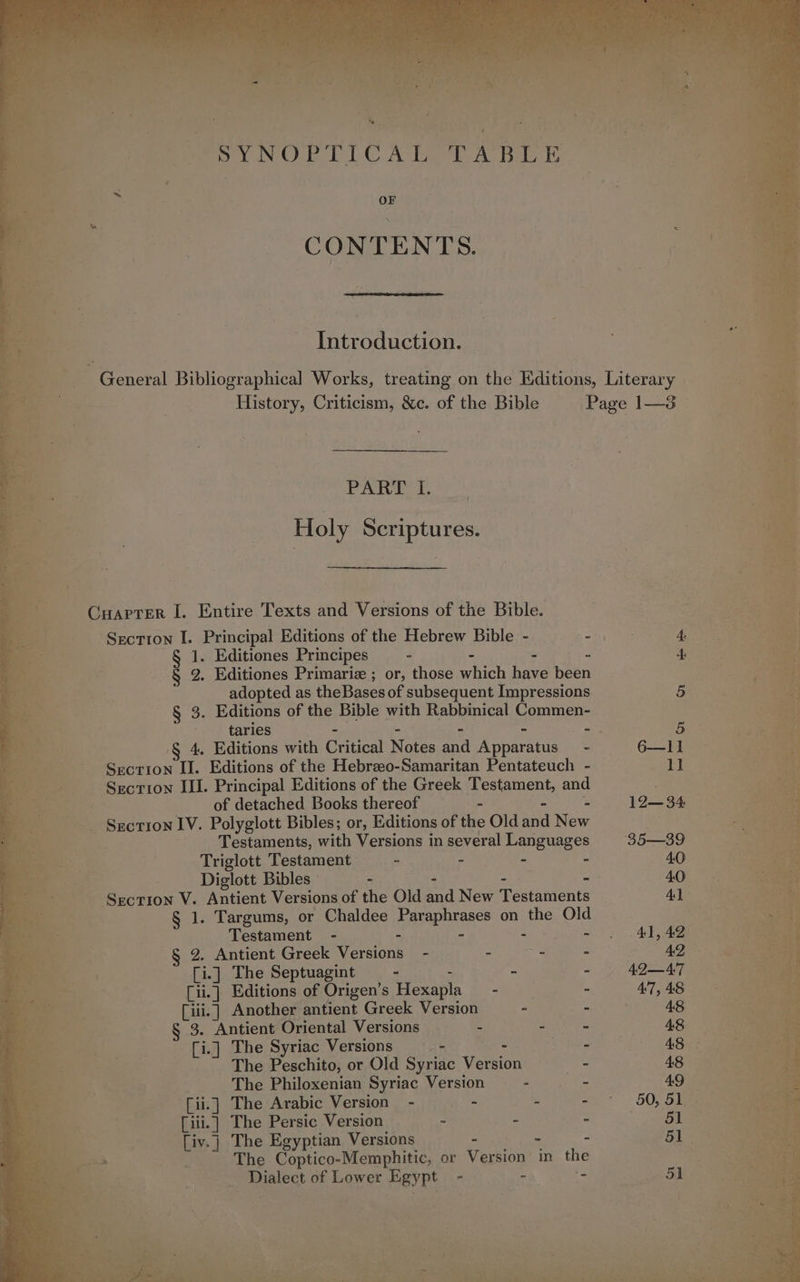Dole Orb LLC Ata Ay Beale : OF CONTENTS. Introduction. PART I. Holy Scriptures. Carrer I. Entire Texts and Versions of the Bible. Section I. Principal Editions of the Hebrew Bible - - 1. Editiones Principes - - 2 7 § 2. Editiones Primariz ; or, those which have been adopted as theBases of subsequent Impressions § 3. Editions of the Bible with Rabbinical Commen- tarles - - - - 4 § 4. Editions with Critical Notes and Apparatus - Section II. Editions of the Hebrzeo-Samaritan Pentateuch - Section ILI. Principal Editions of the Greek Testament, and of detached Books thereof - - » Section IV. Polyglott Bibles; or, Editions of the Old and New Testaments, with Versions in several Languages Triglott Testament : - ” - Diglott Bibles - - ; “ Section V. Antient Versions of the Old and New Testaments § 1. Targums, or Chaldee Paraphrases on the Old Testament - - 9. Antient Greek Versions - - - - [i.] The Septuagint ° - - - [ii.] Editions of Origen’s Hexapla = - - [iii.] Another antient Greek Version - - 3. Antient Oriental Versions - - : [i.] The Syriac Versions &gt; - - The Peschito, or Old Syriac Version mie The Philoxenian Syriac Version - - [ii.] The Arabic Version - - = - [ili.] The Persic Version : - - [iv.] The Egyptian Versions - - - The Coptico-Memphitic, or Version in the Dialect of Lower Egypt - - =
