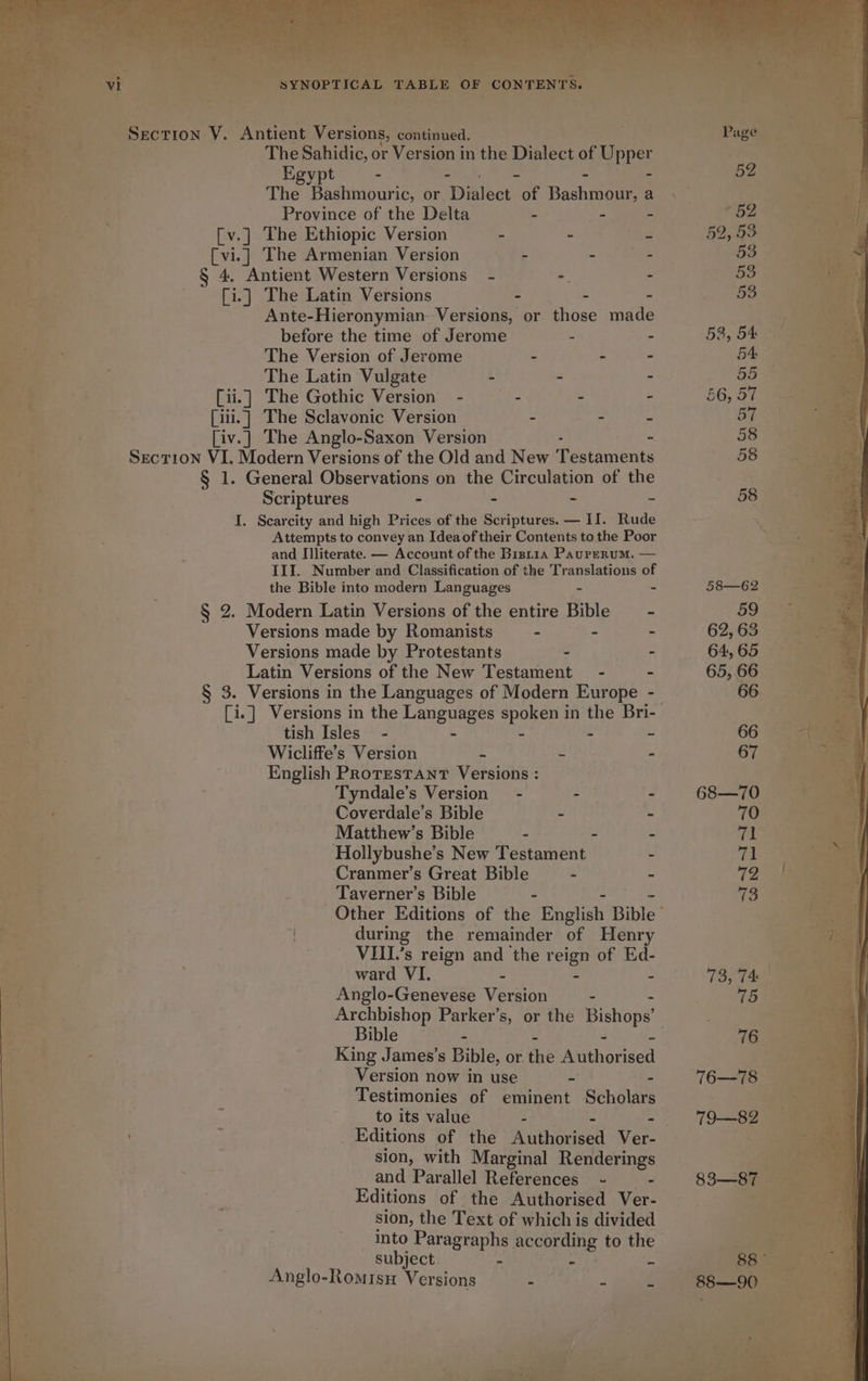 VI SYNOPTICAL TABLE OF CONTENTS. Section V. Antient Versions, continued. The Sahidic, or Version in the Dialect of Uppe Egypt - - The Bashmouric, or Ditlect “of Basha a Province of the Delta - - - [v.] The Ethiopic Version - - 7 [vi.] The Armenian Version - - - § 4. Antient Western Versions - - - [i.] The Latin Versions - - - Ante-Hieronymian- Versions, or those made before the time of Jerome - - The Version of Jerome - - - The Latin Vulgate - - = [ii.] The Gothic Version - ~— - - [iii.] The Sclavonic Version - - - [iv.] The Anglo-Saxon Version - Section VI. Modern Versions of the Old and New T estaments § 1. General Observations on the Circulation of the Scriptures “ - - - I. Scarcity and high Prices of the Scriptures. — II. Rude Attempts to convey an Ideaof their Contents to the Poor and Illiterate. — Account of the Bistia Paurerum. — III. Number and Classification of the Translations of the Bible into modern Languages - - § 2. Modern Latin Versions of the entire Bible —- Versions made by Romanists - - - Versions made by Protestants - - Latin Versions of the New Testament - § 3. Versions in the Languages of Modern Eur ae . tish Isles - - - - - Wicliffe’s Version - ~ - English PROTESTANT Versions : Tyndale’s Version - - - Coverdale’s Bible - ~ Matthew’s Bible - . - Hollybushe’s New Testament - Cranmer’s Great Bible - - Taverner’s Bible - during the remainder of Henry VIII.’s reign and the teige of Ed- ward VI. - - Anglo-Genevese Version - Archbishop Parker’s, or the Bishops’ Bible - King James’s Bible, or the Ae erisel Version now in use - : Testimonies of eminent Scholars to its value - - Editions of the Rithodesd Ver- sion, with Marginal Renderings and Parallel References ~- - Editions of the Authorised Ver- sion, the Text of which is divided into Paragraphs according to the subject “ - - Anglo-Romisn Versions - -