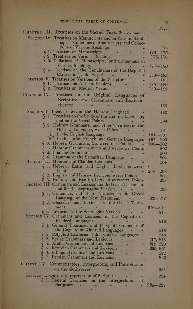 EEE ————— | SYNOPTICAL TABLE OF CONTENTS. ~~ - CuapTer III. Treatises on the Sacred Text, &amp;c. continued. Section IV. Treatises on Manuscripts and on Various Read- ings.—Collations of Manuscripts, and Collec- tions of Various Readings - - . § 1. Treatises on Manuscripts - - - § 2. Treatises on Various Readings § 3. Collations of Manuscripts, and Collections of Various Readings - - - § 4. Treatises on the Genuineness of the Dishated Clauses in 1 John v. 7, 8. - . - Section V. Treatises on Versions of the Scriptures - § 1. Treatises on Antient Versions = sn § 2. Treatises on Modern Versions — - - Cuarrer IV. Treatises on the Original Languages of Scripture, and Grammars and Lexicons thereof - - 4 = Section I. Treatises, &amp;c. on the Hebrew Language - § 1. Treatises on the Study of the Hebrew aeTgueEe, and on the Vowel Points - § 2. Hebrew Grammars, and other Treatises on ie Hebrew Language, witu Points - - [i.] In the English Language os - [ii.] In the Latin, French, and German Languages Hebrew Grammars, &amp;c. witHout Points - Bs 4, Hebrew Grammars witH and witnout Points 5. Chaldee Grammars” - - - - 6. Grammar of the Samaritan Language = - - Section II. Hebrew and Chaldee Lexicons - - § 1. Hebrew, Latin, and English Lexicons wit Points § 2. English and Hebrew Lexicons wirn Points’ - § 3. Hebrew and English Lexicon wirnour Points Section II. Grammars and Lexiconsfor the Greek Testament and for the Septuagint Version - - -§ 1. Grammars, and other Treatises on the Greek Language of the New Testament - - § 2. Glossaries and Lexicons to the Greek Testa- ment - - - - - § 3. Lexicons to the Septuagint Version - - SecTIon IV. Grammars and Lexicons of the Cognate or Kindred Languages - - - § 1. General Treatises, and Polyglott Grammar of the Cognate or Kindred Languages _— - - § 2. Polyglott Lexicons of the Kindred Languages - § 3. Syriac Grammars and Lexicons - - § 4. Arabic Grammars and Lexicons - - § S -—= - ~= a = 5. Egyptian Grammars and Lexicons_ - - 6. Ethiopic Grammar and Lexicons . - § 7. Persian Grammars and Lexicons = - - CuaprerR V. Commentators, Interpreters, and Paraphrasts on the Scriptures - - - Section I. On the Interpretation of Scripture - . § 1. General Treatises on the Interpretation of Scripture — - - - - - a Page 173 173-20 con 175, 176 177—180 180—185 185 185—189 189—192 193 193 193 194 194—197 197—200 200—202 202 203 204: 204: &amp; 204-—208. 208 208 209 209, 210 210—214 214 224: 224—22'7