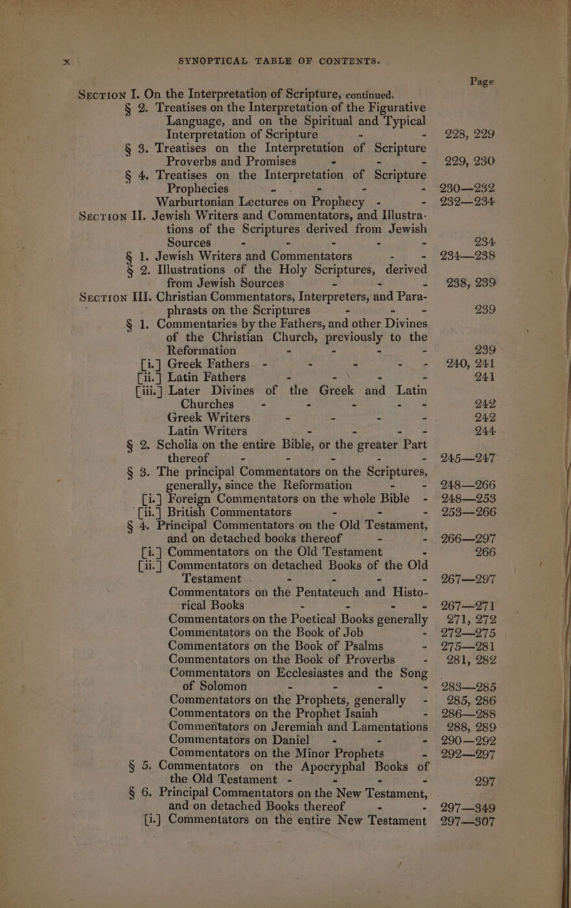 ‘ ee MF, See Uf, 7 / ea Te ee es ee A Section I. On the Interpretation of Scripture, continued. § 2. Treatises on the Interpretation of the Figurative Language, and on the Spiritual and Typical Interpretation of Scripture - - Proverbs and Promises - ~ : Prophecies - &lt; Warburtonian Lectures on teevnes - - Section II. Jewish Writers and Commentators, and Illustra- tions of the Scriptures derived from Jewish 1. Jewish Writers and Commentators - - § 2. Illustrations of the Holy Scriptures, derived from Jewish Sources - - - SECTION III. Christian Commentators, Interpreters, and Para- phrasts on the Scriptures - ~ § 1. Commentaries by the Fathers, and other Tie of the Christian Church, RORY to the Reformation - . [i.] Greek Fathers - - - - [iii.] Later Divines of the Geek: aaa Latin Churches - - - - - Greek Writers - - - - Latin Writers &gt; § 2. Scholia on the entire Bible, or the greater Part thereof - - - - - § 3. The principal Commentators on the Scriptures, generally, since the Reformation - - [i.] Foreign Commentators on the whole Bible - '{ii.] British Commentators - - . § 4. Principal Commentators on the Old Testament, and on detached books thereof - - [i.] Commentators on the Old Testament - [ii.] Commentators on detached Books of the Old Testament - . - - Commentators on the Pentateuch and Histo- rical Books - - - Commentators. on the Poetical Books generally Commentators on the Book of Job - Commentators on the Book of Psalms - Commentators on the Book of Proverbs _-- Commentators on Ecclesiastes and the Song of Solomon - - - : Commentators on the Prophets, generally - Commentators on the Prophet Isaiah - Commentators on Jeremiah and Lamentations Commentators on Daniel = - - Commentators on the Minor Prophets - § 5. Commentators on the Apocryphal Books of the Old Testament - - - § 6. Principal Commentators on the New Testament, and on detached Books thereof - * [i.] Commentators on the entire New Testament 228, 229 229, 230 230—232 239—234- 234—238 238, 239 239 239 240, 241 IAP 249 Q44: QA5—Q47 I48—266 PAS —253 253—266 266—297 266 267—297 267—271 271; 272 279-975 275—281 981, 282 283—9285 285, 286 286—288 288, 289 290 —292 292—297 297 297—349 297—307 { r a Te eS