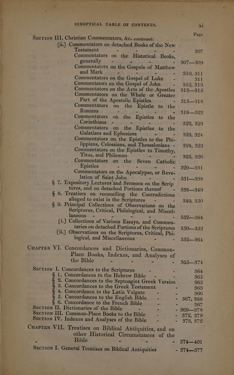 Pweg. oe SYNOPTICAL TABLE OF CONTENTS. Section III, Christian Commentators, &amp;c. continued. . - [ii] Commentators on detached Books of the New Testament - - : - Commentators on the Historical Books, generally = + BE (503) ye - Commentatcrs on the Gospels of Matthew and Mark - - - - Commentators on the Gospel of Luke — - Commentators on the Gospel of John - Commentators on the Acts of the Apostles Commentators on the Whole or Greater Part of the Apostolic Epistles - Commentators on the Epistle to the Romans - - Commentators on the Epistles to the Corinthians - - rhing - Commentators on the Epistles to the Galatians and Ephesians - : Commentators on the Epistles to the Phi- lippians, Colossians, and Thessalonians. - Commentators on the Epistles to Timothy, Titus, and Philemon - - Commentators on the Seven Catholic Epistles - - - - Commentators on the Apocalypse, or Reve- lation of Saint John - - § 7. Expository Lectures‘and Sermons on the Scrip tures, and on detached Portions thereof - § 8. Treatises on reconciling the Contradictions alleged to exist in the Scriptures - - § 9. Principal Collections of Observations on the Scriptures, Critical, Philological, and Miscel- laneous” - - - - - [1.] Collections of Various Essays, and Commen- taries on detached Portions of the Scriptures [1i.] Observations on the Scriptures, Critical, Phi- logical, and Miscellaneous — - ~ CuapTerR VI. Concordances and. Dictionaries, Common- Place Books, Indexes, and Analyses of the Bible - - ~ Section I. Concordances to the Scriptures - 1. Concordances to the Hebrew Bible _ - = 2. Concordances to the Septuagint Greek Version 3. Concordances to the Greek Testament 4. Concordance,to the Latin Vulgate ~ - 5. Concordances to the English Bible - 6. Concordance to the French Bible - SECTION II. Dictionaries of the Bible - - Section III. Common-Place Books to the Bible - Section IV. Indexes and Analyses of the Bible _- Cuaprer VII. Treatises on Biblical Antiquities, and on | other Historical Circumstances of the 2 Bible — - x 3 Section I. General Treatises on Biblical Antiquities OAD IIL 72) xi Page 307 307—309 310, 311° 311 312, 313 313—315 315—318 318—322 $22, 323 323, 324 324, 325 325, 326 329—331 331—338 338—-349 349, 350 352—364: 350—352 352—364 365—374 364: 365 365 363 366 367, 366 367 369—378 372, 379 373, 372- 374—401 874—_—377