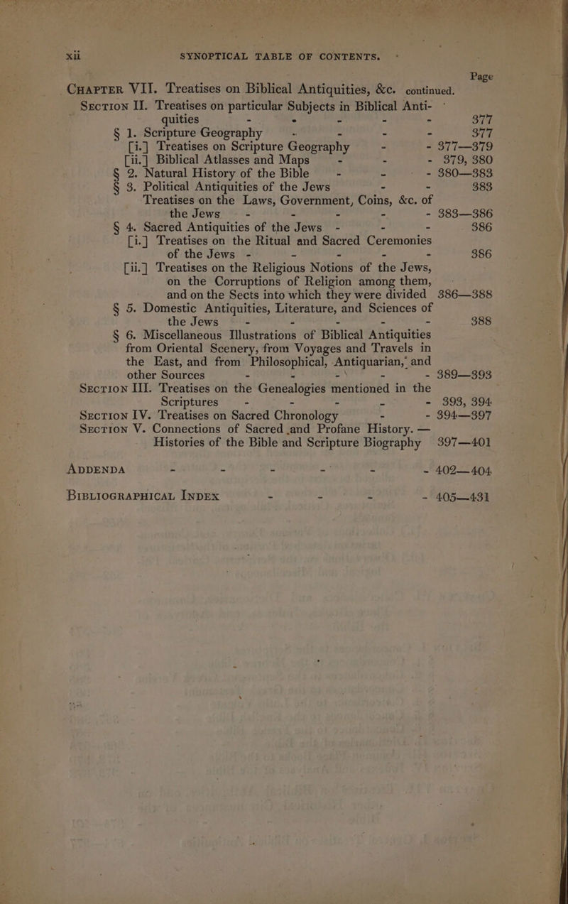 WN i J fe 4 4 i A ee ‘ oe ey Al 4 erie Xi SYNOPTICAL TABLE OF CONTENTS. Page Carter VII. Treatises on Biblical Antiquities, &amp;c. continued. Section II. Treatises on pete Subjects in Biblical Anti- : quities . ~ - - ont § 1. Scripture Geography - - - 377 [i.] Treatises on Scripture Geography . - 377—379 [ii.] Biblical Atlasses and Maps - - - 379, 380 § 2. Natural History of the Bible - - + = 380—383 § 3. Political Antiquities of the Jews - - 383 Treatises on the Laws, Government, Coins, &amp;c. of the Jews - - - - 383—386 § 4. Sacred Antiquities of the Jews - - - 386 [i.] Treatises on the Ritual and Sacred Ceremonies of the Jews - - - - - 386 [ii.] Treatises on the Religious Notions of the Jews, on the Corruptions of Religion among them, and on the Sects into which they were divided 386—388 § 5. Domestic Antiquities, Literature, and Sciences of the Jews - - . 388 § 6. Miscellaneous qriealiiouy of Biblical Antiquities from Oriental Scenery, from Voyages and Travels in the East, and from Philosophical, Antiquarian,’ and other Sources - - - - - 389—393 SecTion III. Treatises on the Genealogies mentioned in the Scriptures - - - = - 393, 394 Section IV. Treatises on Sacred Chronology - - 394—397 Section V. Connections of Sacred and Profane History. — Histories of the Bible and Scripture Biography 397—401 ADDENDA - &gt; c a = - 402— 404 BIBLIOGRAPHICAL INDEX C “ahaa eal - 405—431
