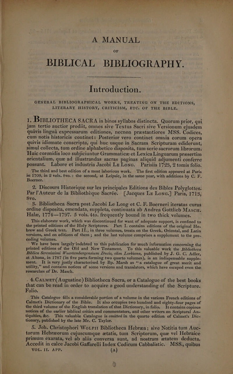 = —— >< a brie og ‘a ee oe a oe ee e 7) ee * i 2 Ee bie fe tw © “oy Sen cee ee . co re 2g ee Oe) | “mae Fae pl ae, 9 oi ‘ Pyos: Si bait io viet s.: < ge “i A MANUAL OF BIBLICAL BIBLIOGRAPHY. Introduction. GENERAL BIBLIOGRAPHICAL WORKS, TREATING ON THE EDITIONS, _ LITERARY HISTORY, CRITICISM, ETC. OF THE BIBLE. | iy BIBLioTHECA SACRA in binos syllabos distincta. Quorum prior, qui Boerner. Svo. Hale, 1774—1797. 5 vols. 4to. frequently bound in two thick volumes. ceding volumes. ; researches of Dr. Masch. | Folio. . tionary, published by the late Mr. C. Taylor.
