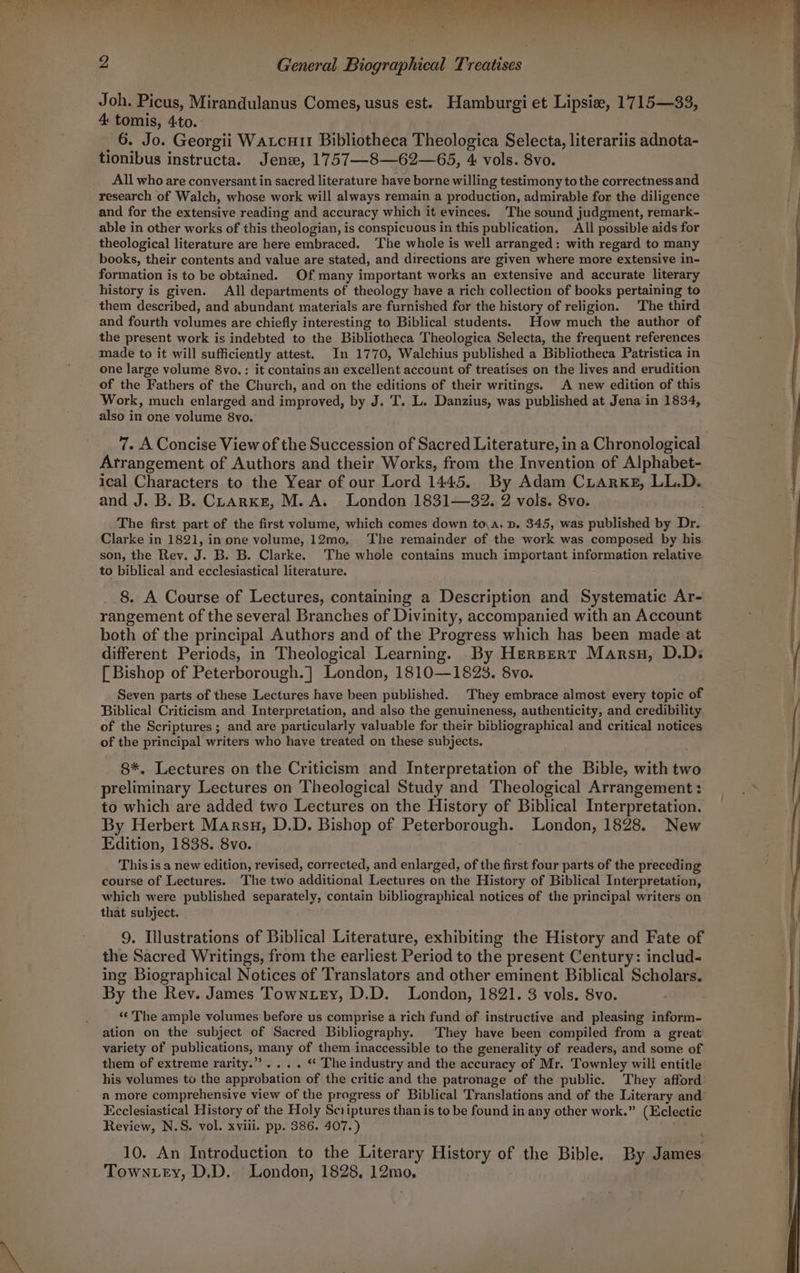 Joh. Picus, Mirandulanus Comes, usus est. Hamburgi et Lipsie, 1715—33, 4 tomis, 4to.: 6. Jo. Georgii WaLcui1 Bibliotheca Theologica Selecta, literariis adnota- tionibus instructa. Jena, 1757—8—62—65, 4 vols. 8vo. All who are conversant in sacred literature have borne willing testimony to the correctnessand research of Walch, whose work will always remain a production, admirable for the diligence and for the extensive reading and accuracy which it evinces. The sound judgment, remark- able in other works of this theologian, is conspicuous in this publication. All possible aids for theological literature are here embraced. The whole is well arranged: with regard to many books, their contents and value are stated, and directions are given where more extensive in- formation is to be obtained. Of many important works an extensive and accurate literary history is given. All departments of theology have a rich collection of books pertaining to them described, and abundant materials are furnished for the history of religion. The third and fourth volumes are chiefly interesting to Biblical students. How much the author of the present work is indebted to the Bibliotheca Theologica Selecta, the frequent references made to it will sufficiently attest. In 1770, Walchius published a Bibliotheca Patristica in one large volume 8vo. : it contains an excellent account of treatises on the lives and erudition of the Fathers of the Church, and on the editions of their writings. A new edition of this Work, much enlarged and improved, by J. T. L. Danzius, was published at Jena‘in 1834, also in one volume 8vo. 7. A Concise View of the Succession of Sacred Literature, in a Chronological Atrangement of Authors and their Works, from the Invention of Alphabet- ical Characters to the Year of our Lord 1445. By Adam Ciarke, LL.D. and J. B. B. Cuarxe, M. A. London 1831—32. 2 vols. 8vo. The first part of the first volume, which comes down to\a. p. 345, was published by Dr. Clarke in 1821, in one volume, 12mo, The remainder of the work was composed by his son, the Rey. J. B. B. Clarke. The whole contains much important information relative. to biblical and ecclesiastical literature. 8. A Course of Lectures, containing a Description and Systematic Ar- rangement of the several Branches of Divinity, accompanied with an Account both of the principal Authors and of the Progress which has been made at different Periods, in Theological Learning. By Hersert Marsn, D.D. [ Bishop of Peterborough.] London, 1810—1823. 8vo. Seven parts of these Lectures have been published. They embrace almost every topic of Biblical Criticism and Interpretation, and also the genuineness, authenticity, and credibility of the Scriptures; and are particularly valuable for their bibliographical and critical notices of the principal writers who have treated on these subjects. 8*. Lectures on the Criticism and Interpretation of the Bible, with two preliminary Lectures on Theological Study and Theological Arrangement : to which are added two Lectures on the History of Biblical Interpretation. By Herbert Marsu, D.D, Bishop of RGA OROUE Ns London, 1828. New Edition, 1838. 8vo. This is a new edition, revised, corrected, and enlarged, of the first four parts of the preceding course of Lectures. The two additional Lectures on the History of Biblical Interpretation, which were published separately, contain bibliographical notices of the principal writers on that subject. 9. Illustrations of Biblical Literature, exhibiting the History and Fate of the Sacred Writings, from the earliest Period to the present Century: includ- ing Biographical Notices of Translators and other eminent Biblical Scholars. By the Rev. James Towntey, D.D. London, 1821. 3 vols. 8vo. “‘ The ample volumes before us comprise a rich fund of instructive and pleasing inform- ation on the subject of Sacred Bibliography. They have been compiled from a great variety of publications, many of them inaccessible to the generality of readers, and some of them of extreme rarity.” .... ‘* The industry and the accuracy of Mr. Townley will entitle his volumes to the approbation of the critic and the patronage of the public. They afford a more comprehensive view of the progress of Biblical Translations and of the Literary and’ Ecclesiastical History of the Holy Scriptures than is to be found in any other work.” (Eclectic Review, N.S. vol. xviii. pp. 386. 507.) 10. An Introduction to the Literary History of the Bible. By James Towntey, D.D. London, 1828, 42780,