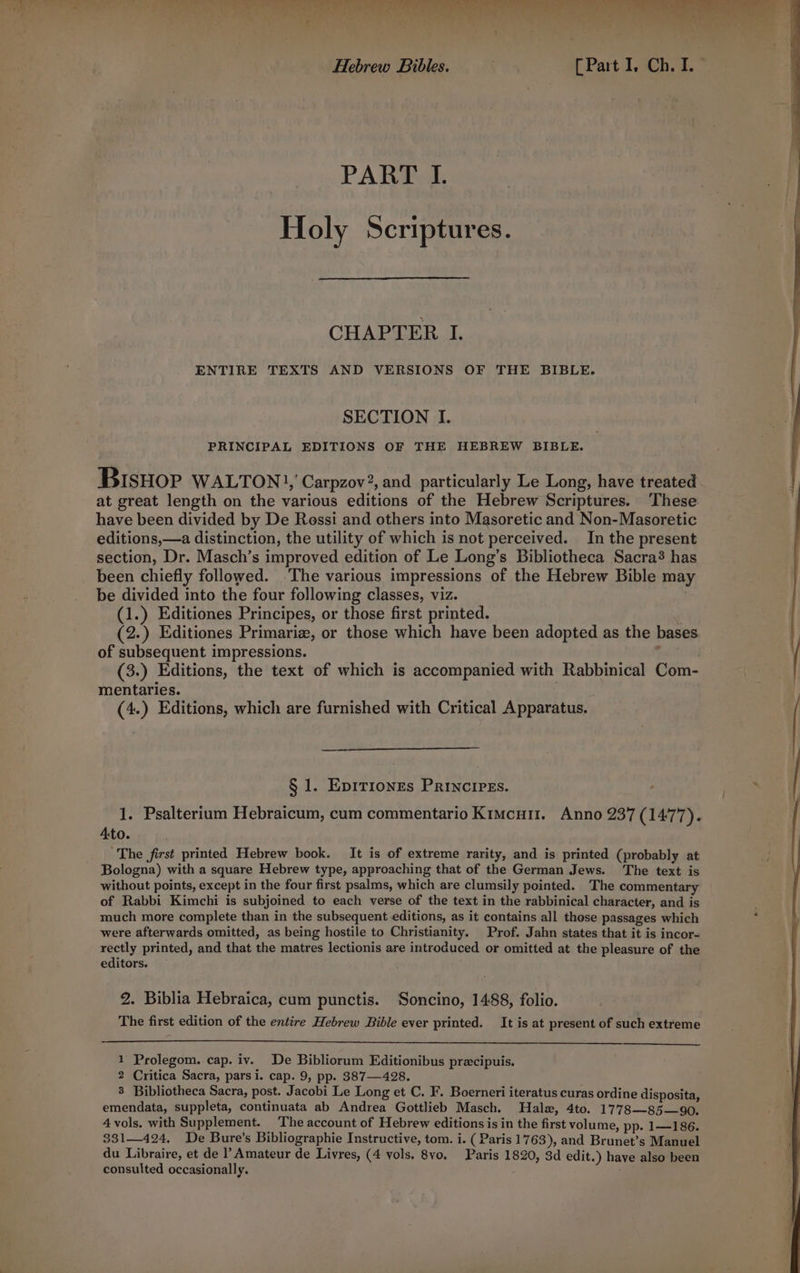 SR ee RS ek De ek Bp atl eet OG PART I. Holy Scriptures. CHAPTER I. ENTIRE TEXTS AND VERSIONS OF THE BIBLE. SECTION I. PRINCIPAL EDITIONS OF THE HEBREW BIBLE. BIsHop WALTON], Carpzov?, and particularly Le Long, have treated at great length on the various editions of the Hebrew Scriptures. These have been divided by De Rossi and others into Masoretic and Non-Masoretic editions,—a distinction, the utility of which is not perceived. In the present section, Dr. Masch’s improved edition of Le Long’s Bibliotheca Sacra? has been chiefly followed. ‘The various impressions of the Hebrew Bible may be divided into the four following classes, viz. (1.) Editiones Principes, or those first printed. (2.) Editiones Primaria, or those which have been adopted as the bases of subsequent impressions. : (3.) Editions, the text of which is accompanied with Rabbinical Com- mentaries. exe (4.) Editions, which are furnished with Critical Apparatus. § 1. Epiriongs PrINcIPEs. Ato. ‘The first printed Hebrew book. It is of extreme rarity, and is printed (probably at Bologna) with a square Hebrew type, approaching that of the German Jews. The text is without points, except in the four first psalms, which are clumsily pointed. ‘The commentary of Rabbi Kimchi is subjoined to each verse of the text in the rabbinical character, and is much more complete than in the subsequent editions, as it contains all those passages which were afterwards omitted, as being hostile to Christianity. Prof. Jahn states that it is incor- rectly printed, and that the matres lectionis are introduced or omitted at the pleasure of the editors. 2. Biblia Hebraica, cum punctis. Soncino, 1488, folio. The first edition of the entire Hebrew Bible ever printed. It is at present of such extreme 1 Prolegom. cap. iv. De Bibliorum Editionibus precipuis. 2 Critica Sacra, parsi. cap. 9, pp. 387—428. 3 Bibliotheca Sacra, post. Jacobi Le Long et C. F. Boerneri iteratus curas ordine disposita, emendata, suppleta, continuata ab Andrea Gottlieb Masch. Hale, 4to. 1778—85—90. 4 vols. with Supplement. The account of Hebrew editions is in the first volume, pp. 1—186. 331—424, De Bure’s Bibliographie Instructive, tom. i. ( Paris 17 63), and Brunet’s Manuel consulted occasionally. ; ‘\