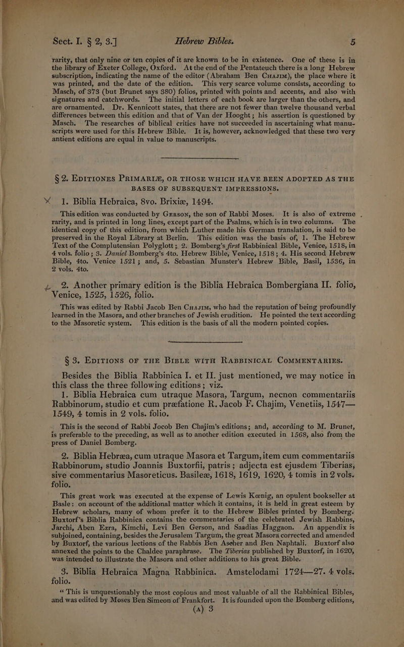 i? rarity, that only nine or ten copies of it are known to be in existence. One of these is in the library of Exeter College, Oxford. At the end of the Pentateuch there is a long Hebrew subscription, indicating the name of the editor (Abraham Ben Cuasim), the place where it was printed, and the date of the edition. This very scarce volume consists, according to Masch, of 373 (but Brunet says 380) folios, printed with points and accents, and also with signatures and catchwords. The initial letters of each book are larger than the others, and are ornamented. Dr. Kennicott states, that there are not fewer than twelve thousand verbal differences between this edition and that of Van der Hooght; his assertion is questioned by Masch. The researches of biblical critics have not succeeded in ascertaining what manu- scripts were used for this Hebrew Bible. It is, however, acknowledged that these two very antient editions are equal in value to manuscripts. §2. Epiriones PRIMARIZ, OR THOSE WHICH HAVE BEEN ADOPTED AS THE BASES OF SUBSEQUENT IMPRESSIONS. This edition was conducted by Gerson, the son of Rabbi Moses. It is also of extreme . rarity, and is printed in long lines, except part of the Psalms, which isintwo columns. The identical copy of this edition, from which Luther made his German translation, is said to be preserved in the Royal Library at Berlin. This edition was the basis of, 1. The Hebrew Text of the Complutensian Polyglott ;. 2. Bomberg’s first Rabbinical Bible, Venice, 1518, in 4 vols. folio; 3. Daniel_Bomberg’s 4to. Hebrew Bible, Venice, 1518; 4. His second Hebrew Bible, 4to. Venice 1521; and, 5. Sebastian Munster’s Hebrew Bible, Basil, 1536, in 2 vols, 4to. 2. Another primary edition is the Biblia Hebraica Bombergiana II. folio, Venice, 1525, 1526, folio. This was edited by Rabbi Jacob Ben Cuasim, who had the reputation of being profoundly learned in the Masora, and other branches of Jewish erudition. He pointed the text according to the Masoretic system. This edition is the basis of all the modern pointed copies. § 3. EDITIONS OF THE BIBLE WITH RABBINICAL COMMENTARIES. Besides the Biblia Rabbinica I. et II. just mentioned, we may notice in this class the three following editions; viz. | 1. Biblia Hebraica cum utraque Masora, Targum, necnon commentariis Rabbinorum, studio et cum prefatione R. Jacob F. Chajim, Venetiis, 1547— 1549, 4 tomis in 2 vols. folio. This is the second of Rabbi Jocob Ben Chajim’s editions; and, according to M. Brunet, is preferable to the preceding, as well as to another edition executed in 1568, also from the press of Daniel Bomberg. 2. Biblia Hebrza, cum utraque Masora et Targum, item cum commentariis Rabbinorum, studio Joannis Buxtorfii, patris ; adjecta est ejusdem Tiberias, sive commentarius Masoreticus. Basileze, 1618, 1619, 1620, 4 tomis in 2 vols. folio. | This great work was executed at the expense of Lewis Keenig, an opulent bookseller at Basle: on account of the additional matter which it contains, it is held in great esteem by Hebrew scholars, many of whom prefer it to the Hebrew Bibles printed by Bomberg. Buxtorf’s Biblia Rabbinica contains the commentaries of the celebrated Jewish Rabbins, Jarchi, Aben Ezra, Kimchi, Levi Ben Gerson, and Saadias Haggaon. An appendix is “subjoined, containing, besides the Jerusalem Targum, the great Masora corrected and amended by Buxtorf, the various lections of the Rabbis Ben Ascher and Ben Naphtali. Buxtorf also annexed the points to the Chaldee paraphrase. ‘The Tiberias published by Buxtorf, in 1620, was intended to illustrate the Masora and other additions to his great Bible. 3. Biblia Hebraica Magna Rabbinica. Amstelodami 1724—27. 4 vols. folio. “ This is unquestionably the most copious and most valuable of all the Rabbinical Bibles, and was edited by Moses Ben Simeon of Frankfort. It is founded upon the Bomberg editions,