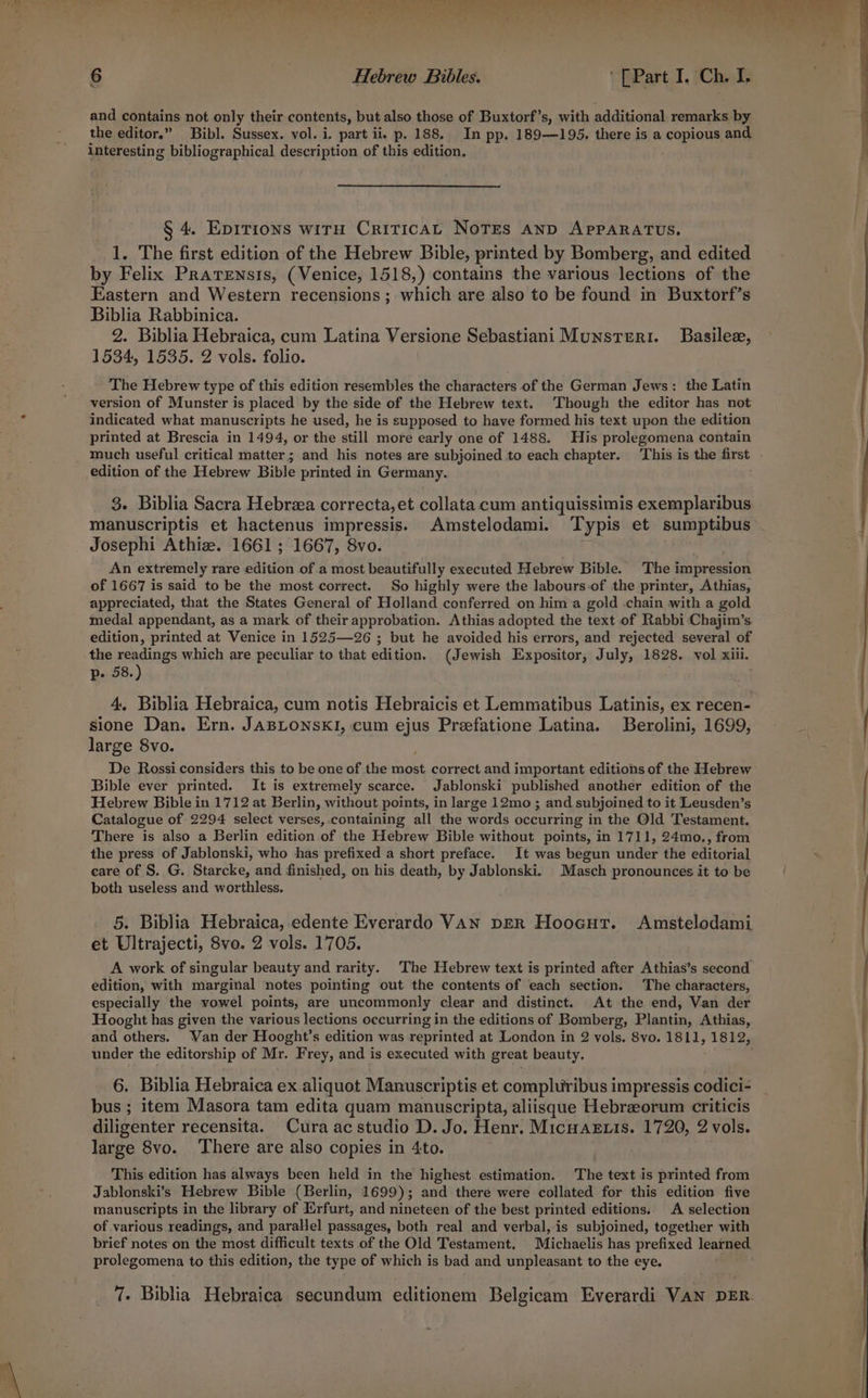 and contains not only their contents, but also those of Buxtorf’s, with additional remarks by the editor.” Bibl. Sussex. vol. i. part ii, p. 188. In pp. 189—195. there is a copious and interesting bibliographical description of this edition, § 4. EDITIONS WITH CRITICAL NoTES AND APPARATUS. 1. The first edition of the Hebrew Bible, printed by Bomberg, and edited by Felix Prarensis, (Venice, 1518,) contains the various lections of the Eastern and Western recensions ; which are also to be found in Buxtorf’s Biblia Rabbinica. 2. Biblia Hebraica, cum Latina Versione Sebastiani Munsterr. Basilez, 1534, 1535. 2 vols. folio. The Hebrew type of this edition resembles the characters of the German Jews: the Latin version of Munster is placed by the side of the Hebrew text. Though the editor has not indicated what manuscripts he used, he is supposed to have formed his text upon the edition printed at Brescia in 1494, or the still more early one of 1488. His prolegomena contain much useful critical matter; and his notes are subjoined to each chapter. This is the first edition of the Hebrew Bible printed in Germany. 3. Biblia Sacra Hebraa correcta, et collata cum antiquissimis exemplaribus manuscriptis et hactenus impressis. Amstelodami. Typis et sumptibus Josephi Athiz. 1661; 1667, 8vo. An extremely rare edition of .a most beautifully executed Hebrew Bible. The impression of 1667 is said to be the most correct. So highly were the labours of the printer, Athias, appreciated, that the States General of Holland conferred on him a gold chain with a gold medal appendant, as a mark of their approbation. Athias adopted the text of Rabbi ‘Chajim’s edition, printed at Venice in 1525—26 ; but he avoided his errors, and rejected several of the readings which are peculiar to that edition. (Jewish Expositor, July, 1828. vol xiii. p. 58.) 4. Biblia Hebraica, cum notis Hebraicis et Lemmatibus Latinis, ex recen- sione Dan. Ern. JABLONSKI, cum ejus Preefatione Latina. Berolini, 1699, large 8vo. De Rossi considers this to be one of the rot correct and important editions of the Hebrew Bible ever printed. It is extremely scarce. Jablonski published another edition of the Hebrew Bible in 1712 at Berlin, without points, in large 12mo ; and subjoined to it Leusden’s Catalogue of 2294 select verses, containing all the words occurring in the Old Testament. There is also a Berlin edition Ag the Hebrew Bible without points, in 1711, 24mo., from the press of Jablonski, who has prefixed a short preface. It was begun under the editorial care of S. G. Starcke, and finished, on his death, by Jablonski. _Masch pronounces it to be both useless and worthless. 5. Biblia Hebraica,.edente Everardo VAN DER Hoocut. Amstelodami et Ultrajecti, 8vo. 2 vols. 1705. A work of singular beauty and rarity. The Hebrew text is printed after Athias’s second edition, with marginal notes pointing out the contents of each section. The characters, especially the vowel points, are uncommonly clear and distinct. At the end, Van der Hooght has given the various lections occurring in the editions of Bomberg, Plantin, Athias, and others. Van der Hooght’s edition was reprinted at London in 2 roms 8vo. 1811, 1812, under the editorship of Mr. Frey, and is executed with great beauty. 6. Biblia Hebraica ex aliquot Manuscriptis et compluribus impressis codici- bus ; item Masora tam edita quam manuscripta, aliisque Hebrzeorum criticis diligenter recensita. Cura ac studio D. Jo. Henr. MicnAzxis. 5h ie 2 vols. large 8vo. There are also copies in 4to. This edition has always been held in the highest estimation. The text is printed from Jablonski’s Hebrew Bible (Berlin, 1699); and there were collated for this edition five manuscripts in the library of IXrfurt, and nineteen of the best printed editions. A selection of various readings, and parallel passages, both real and verbal, is subjoined, together with brief notes on the most difficult texts of the Old Testament. Michaelis has prefixed learned prolegomena to this edition, the type of which is bad and unpleasant to the eye. 7. Biblia Hebraica secundum editionem Belgicam Everardi VAN DER.