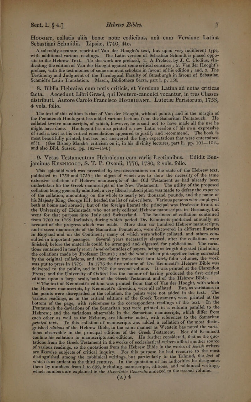 ene ae all Hooeut, collatis aliis bona note codicibus, und cum Versione Latina Sebastiani Schmidii. Lipsize, 1740, 4to. A tolerably accurate reprint of Van der Hooght’s text, but upon very indifferent type, with additional various readings. The Latin version of Sebastian Schmidt is placed oppo- site to the Hebrew Text. To the work are prefixed, 1. A Preface, by J. C. Clodius, vin- dicating the edition of Van der Hooght against some critical censures ; 2. Van der Hooght’s preface, with the testimonies of some eminent scholars in favour of his edition ; and, 3. The Testimony and Judgment of the Theological Faculty of Strasburgh in favour of Sebastian Schmidt’s Latin Translation. Masch, Bibliotheca Sacra, part i. p. 158, facta. Accedunt, Libri Greeci, qui Deutero-canonici vocantur, in tres Classes distributi. Autore Carolo Francisco HousiGant. Lutetize Parisiorum, 1753, 4 vols. folio. The text of this edition is that of Van der Hooght, without points; and in the margin of the Pentateuch Houbigant has added various lections from the Samaritan Pentateuch. He collated twelve manuscripts, of which, however, he is said not to have made all the use he might have done. Houbigant has also printed a new Latin version of his own, expressive of such a text as his critical emendations appeared to justify and recommend. The book is most beautifully printed, but has not answered the high expectations that were entertained of it. (See Bishop Marsh’s criticism on it, in his divinity lectures, part ii. pp. 101—104., and also Bibl, Sussex, pp. 192—194.) 9. Vetus Testamentum Hebraicum cum variis Lectionibus. Edidit Ben- jaminus Kennicott, S. T. P. Oxonii, 1776, 1780, 2 vols. folio. This splendid work was preceded by two dissertations on the state of the Hebrew text, published in 1753 and 1759; the object of which was to show the necessity of the same extensive collation of Hebrew manuscripts of the Old Testament as had already been undertaken for the Greek manuscripts of the New Testament. The utility of the proposed collation being generally admitted, a very liberal subscription was made to defray the expense of the collation, amounting on the whole to nearly ten thousand pounds, and the name of his Majesty King George III. headed: the list of subscribers. Various persons were employed both at home and abroad; but of the foreign literati the principal was Professor Bruns of the University of Helmstadt, who not only collated Hebrew manuscripts in Germany, but went for that purpose into Italy and Switzerland. The business of collation continued account of the progress which was made. More than six hundred Hebrew manuscripts, and sixteen manuscripts of the Samaritan Pentateuch, were discovered in different libraries in England and on the Continent; many of which were wholly collated, and others con- sulted in important passages. Several years necessarily elapsed, after the collations were finished, before the materials could be arranged and digested for publication. . The varia- tions contained in nearly seven hundred bundles of papers, being at length digested (including the collations made by Professor Bruns); and the whole when put together being corrected by the original collations, and then fairly transcribed into thirty folio volumes, the work was put to press in 1773. In 1776 the first volume of Dr. Kennicott’s Hebrew Bible was Press; and the University of Oxford has the honour of having produced the first critical edition upon a large scale, both of the Greek Testament and of the Hebrew Bible. “ The text of Kennicott’s edition was printed from that of Van der Hooght, with which the Hebrew manuscripts, by Kennicott’s direction, were all collated. But, as variations in the points were disregarded in the collation, the points were not added in the text. The various readings, as in the critical editions of the Greek Testament, were printed at the bottom of the page, with references to the correspondent readings of the text. In the Pentateuch the deviations of the Samaritan text were printed in a column parallel to the Hebrew ; and the variations observable in the Samaritan manuscripts, which differ from each other as well as the Hebrew, are likewise noted, with references to the Samaritan printed text. To this collation of manuscripts was added a collation of the most distin- guished editions of the Hebrew Bible, in the same manner as Wetstein has noted the varia- tions observable in the principal editions of the Greek Testament. Nor did Kennicott confine his collation to manuscripts and editions. He further considered, that as the quo- tations from the Greek Testament in the works of ecclesiastical writers afford another source of various readings, so the quotations from the Hebrew Bible in the works of Jewish writers are likewise subjects of critical inquiry. For this purpose he had recourse to the most distinguished among the rabbinical writings, but particularly to the Talmud, the teat of which is as antient as the third century. In the quotation of his authorities he designates them by numbers from 1 to 692, including manuscripts, editions, and rabbinical writings, which numbers are explained in the Dissertatio Generalis annexed to the second volume,