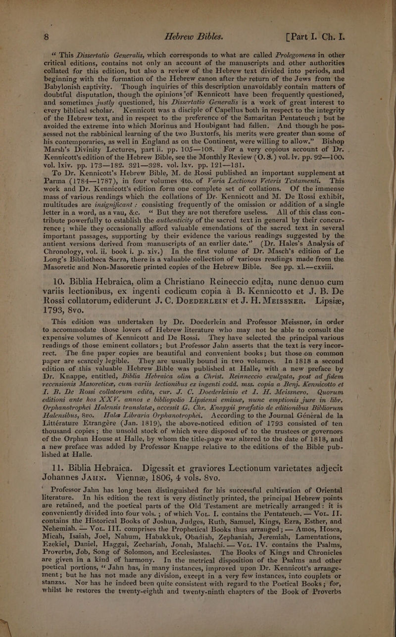 critical editions, contains not only an account of the manuscripts and other authorities collated for this edition, but also a review of the Hebrew text divided into periods, and beginning with the formation of the Hebrew canon after the return of the Jews from the Babylonish captivity. Though inquiries of this description unavoidably contain matters of doubtful disputation, though the opinions'of Kennicott have been frequently questioned, and sometimes justly questioned, his Dissertatio Generalis is a work of great interest to every biblical scholar. Kennicott was a disciple of Capellus both in respect to the integrity of the Hebrew text, and in respect to :‘the preference of the Samaritan Pentateuch ; but he avoided the extreme into which Morinus and Houbigant had fallen. And though he pos- his contemporaries, as well in England as on the Continent, were willing to allow.” Bishop Marsh’s Divinity Lectures, part ii. pp. 105—108. For a very copious account of Dr. | Kennicott’s edition of the Hebrew Bible, see the Monthly Review (O. 8.) vol.1v. pp. 92—100. vol. lxiv. pp. 173—182. 321—328. vol. lxv. pp. 121—131. To Dr. Kennicott’s Hebrew Bible, M. de Rossi published an important supplement at Parma (1784—1787), in four volumes 4to. of Varia Lectiones Veteris Testamenti. This work and Dr. Kennicott’s edition form one complete set of collations. Of the immense mass of various readings which the collations of Dr. Kennicott and M. De Rossi exhibit, multitudes are insignificant + consisting frequently of the omission or addition of a single letter in a word,.as avau, &c. ‘ But they are not therefore useless. All of this class con- tribute powerfully to establish the authenticity of the sacred text in general by their concur- rence; while they occasionally afford valuable emendations of the sacred text in several important passages, supporting by their evidence the various readings suggested by the antient versions derived from -manuscripts of an earlier date.” (Dr. Hales’s Analysis of Chronology, vol. ii. book i. p. xiv.) In the first volume of Dr. Masch’s edition of Le Long’s Biblietheca Sacra, there is a valuable collection of various readings made from the Masoretic and Non-Masoretie printed copies of the Hebrew Bible. See pp. xl.—cxviii. 10. Biblia Hebraica, olim a Christiano Reineccio edita, nunc denuo cum variis lectionibus, ex ingenti codiceum copia a B. Kennicotto et J. B. De Rossi collatorum, ediderunt J.C. DoEDERLEIN et J. H. Meissner. Lipsiz, 1793, 8vo. | This edition was undertaken. by Dr. Docderlein and Professor Meissner, in order to accommodate those lovers of Hebrew literature who may not be able to consult the expensive volumes of Kennicott and De Rossi. They have selected the principal various readings of those eminent collators; but Professor Jahn asserts that the text is very incor- rect. The fine paper copies are beautiful and convenient books; but those.on commen paper are scarcely Jegible. They are usually bound in two volumes. In 1818 a second edition of this valuable Hebrew Bible was published at Halle, with .a new preface by Dr. Knappe, entitled, Biblia Hebraica olim a Christ. Reinneccio evulgata, post ad fidem recensionis Masoretice, cum variis lectionibus ex ingenti codd. mss. copia a Benj. Kennicotto et I. B. De Rossi collatorum edita, cur. J. C. Doederleinio et d. H. Meissnero. Quorum editioni ante hos XXV. annos e bibliopolio Lipsiensi emisse, nunc emptionis jure in libr. Orphanotrophet Halensis translate, accessit .G. Chr. Knappit prefatio de editionibus Bibliorum Halensibus, 8vo. Hale Libraria Orphanotrophei. According to the Journal Général de la Littérature Etrangére (Jan. 1819), the above-noticed edition of 1793 consisted of ten thousand copies; the unsold stock of which were disposed of to the trustees or governors of the Orphan House at Halle, by whom the title-page was altered to the date of 1818, and a new preface was added by Professor Knappe relative to the editions of the Bible pub- lished at Halle. 11. Biblia Hebraica. Digessit et graviores Lectionum varietates adjecit Johannes JAHN. Vienne, 1806, 4 vols. 8vo. ' Professor Jahn has long been distinguished for his successful cultivation of Oriental literature. In his edition the text is very distinctly printed, the principal Hebrew points are retained, and the poetical parts of the Old Testament are metrically arranged: it is conveniently divided into four vols. ; of which Vor. I. contains the Pentateuch. — Vor. II. contains the Historical Books of Joshua, Judges, Ruth, Samuel, Kings, Ezra, Esther, and Nehemiah. — Vor. III. comprises the Prophetical Books thus ‘arranged’; — Amos, Hosea, Micah, Isaiah, Joel, Nahum, Habakkuk, Obadiah, Zephaniah, Jeremiah, Lamentations, Ezekiel, Daniel, Haggai, Zechariah, Jonah, Malachi. — Vou. IV. contains the Psalms, Proverbs, Job, Song of Solomon, and Ecclesiastes. The Books of Kings and Chronicles are given in a kind of ‘harmony. In the metrical disposition of the Psalms and other poetical portions, ‘ Jahn has, in many instances, improved upon Dr. Kennicott’s arrange- ment; but he has not made any division, except in a very few instances, into couplets or stanzas. Nor has he indeed been quite consistent with regard to the Poetical Books ; for, whilst he restores the twenty-eighth and twenty-ninth chapters of the Book of Proverbs