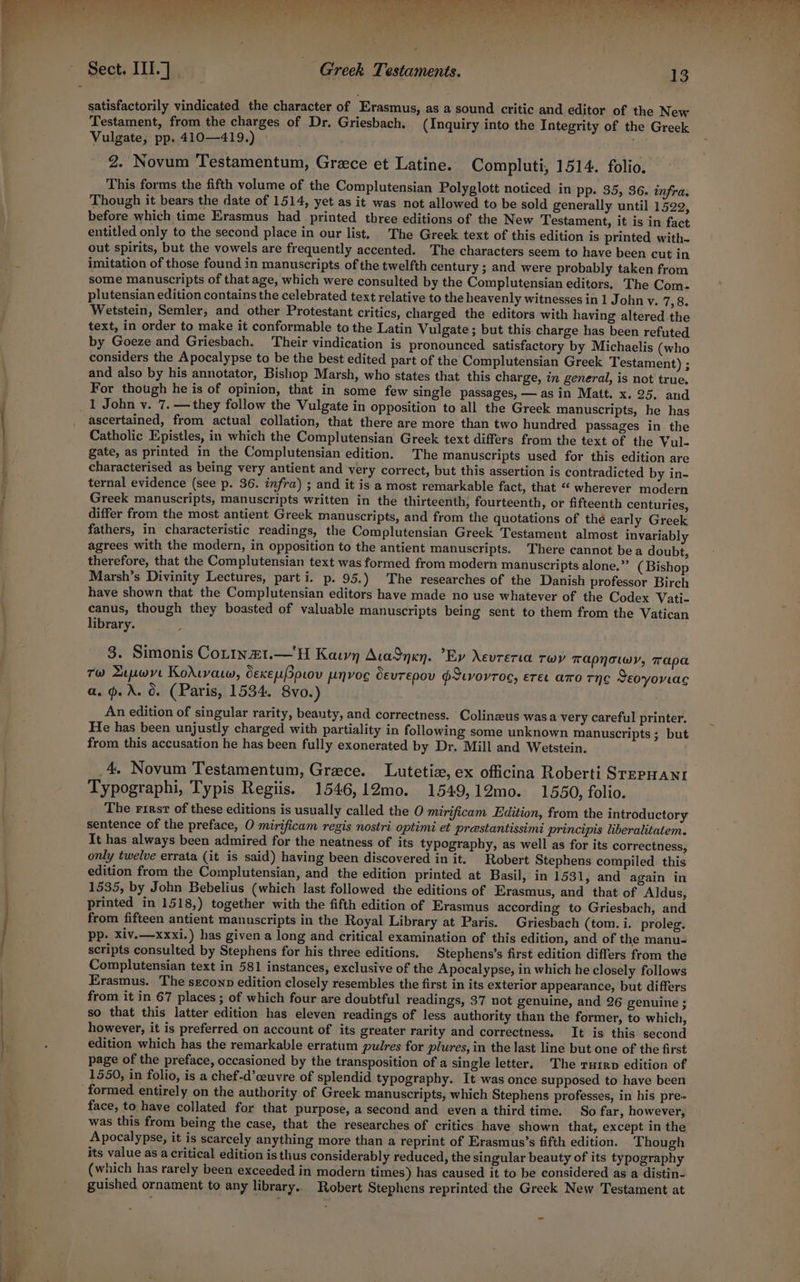 entrees ; és, ee satisfactorily vindicated the character of Erasmus, as a sound critic and editor of the New Testament, from the charges of Dr. Griesbach. (Inquiry into the Integrity of the Greek Vulgate, pp. 410—419.) © 2. Novum Testamentum, Grece et Latine. Compluti, 1514. folio. This forms the fifth volume of the Complutensian Polyglott noticed in pp. 35, 36. infra. Though it bears the date of 1514, yet as it was not allowed to be sold generally until 1522, before which time Erasmus had printed three editions of the New Testament, it is in fact entitled only to the second place in our list, The Greek text of this edition is printed with- out spirits, but the vowels are frequently accented. The characters seem to have been cut in imitation of those found in manuscripts of the twelfth century ; and were probably taken from some manuscripts of that age, which were consulted by the Complutensian editors. The Com- plutensian edition contains the celebrated text relative to the heavenly witnesses in 1 John v. 7,8. Wetstein, Semler, and other Protestant critics, charged the editors with having altered the text, in order to make it conformable to the Latin Vulgate ; but this charge has been refuted by Goeze and Griesbach. Their vindication is pronounced satisfactory by Michaelis (who considers the Apocalypse to be the best edited part of the Complutensian Greek Testament) ; and also by his annotator, Bishop Marsh, who states that this charge, in general, is not true, For though he is of opinion, that in some few single passages, — asin Matt. x. 25. and ascertained, from actual collation, that there are more than two hundred passages in the Catholic Epistles, in which the Complutensian Greek text differs from the text of the Vul- gate, as printed in the Complutensian edition. The manuscripts used for this edition are characterised as being very antient and very correct, but this assertion is contradicted by in- ternal evidence (see p. 36. infra) ; and it is a most remarkable fact, that “ wherever modern Greek manuscripts, manuscripts written in the thirteenth, fourteenth, or fifteenth centuries, differ from the most antient Greek manuscripts, and from the quotations of the early Greek fathers, in characteristic readings, the Complutensian Greek Testament almost invariably agrees with the modern, in opposition to the antient manuscripts. There cannot be a doubt, therefore, that the Complutensian text was formed from modern manuscripts alone,” (Bishop Marsh’s Divinity Lectures, part i. p. 95.) The researches of the Danish professor Birch have shown that the Complutensian editors have made no use whatever of the Codex Vati- canus, though they boasted of valuable manuscripts being sent to them from the Vatican library. 3. Simonis Cotin£1.—H Kaun AcaSnxn. ’Ev Xevrerta twp Tapnowy, Tapa Tw Lewve Korivaw, dexepprov pnvog OEuTEpov PILVOYTOS, ETEL ATO THC Seoyovac a. oA. 6. (Paris, 1534. 8vo.) An edition of singular rarity, beauty, and correctness. Colinzeus wasa very careful printer. He has been unjustly charged with partiality in following some unknown manuscripts; but from this accusation he has been fully exonerated by Dr. Mill and Wetstein. 4, Novum Testamentum, Greece. Lutetize, ex officina Roberti STEPHANI Typographi, Typis Regiis. 1546,12mo. 1549,12mo. 1550, folio. The rirsr of these editions is usually called the O mirificam Edition, from the introductory sentence of the preface, O mirificam regis nostri optimi et prestantissimi principis liberalitatem. It has always been admired for the neatness of its typography, as well as for its correctness, only twelve errata (it is said) having been discovered in it. Robert Stephens compiled this edition from the Complutensian, and the edition printed at Basil, in 1531, and again in 1535, by John Bebelius (which last followed the editions of Erasmus, and that of Aldus, printed in 1518,) together with the fifth edition of Erasmus according to Griesbach, and from fifteen antient manuscripts in the Royal Library at Paris. Griesbach (tom. i. proleg. pp. xiv.—xxxi.) has given a long and critical examination of this edition, and of the manu- scripts consulted by Stephens for his three editions. Stephens’s first edition differs from the Complutensian text in 581 instances, exclusive of the Apocalypse, in which he closely follows Erasmus. The seconp edition closely resembles the first in its exterior appearance, but differs from it in 67 places; of which four are doubtful readings, 37 not genuine, and 26 genuine ; so that this latter edition has eleven readings of less authority than the former, to which, however, it is preferred on account of its greater rarity and correctness. It is this second edition which has the remarkable erratum pulres for plures, in the last line but one of the first page of the preface, occasioned by the transposition of a single letter, The ruirp edition of 1550, in folio, is a chef-d’ceuvre of splendid typography. It was once supposed to have been formed entirely on the authority of Greek manuscripts, which Stephens professes, in his pre~ face, to have collated for that purpose, a second and evena third time. So far, however, was this from being the case, that the researches of critics have shown that, except in the Apocalypse, it is scarcely anything more than a reprint of Erasmus’s fifth edition. Though its value as acritical edition is thus considerably reduced, the singular beauty of its typography (which has rarely been exceeded in modern times) has caused it to be considered as a distin-. guished ornament to any library.. Robert Stephens reprinted the Greek New Testament at