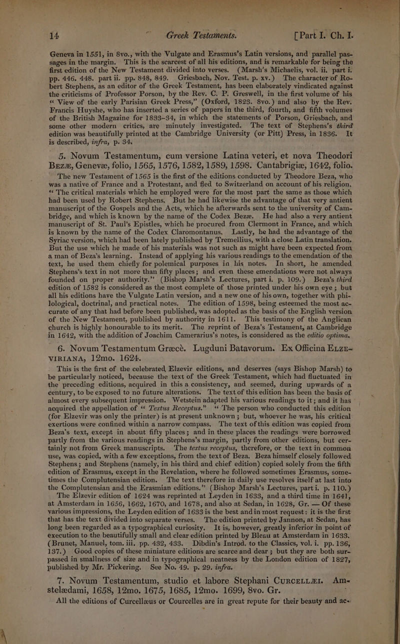 Geneva in 1551, in 8vo., with the Vulgate and Erasmus’s Latin versions, and parallel pas- sages in the margin. This is the scarcest of all his editions, and is remarkable for being the first edition of the New Testament divided into verses. (Marsh’s Michaelis, vol. ii. part i. pp. 446. 448. part ii. pp. 848, 849. Griesbach, Nov. Test. p. xv.) The character of Ro- bert Stephens, as an editor of the Greek Testament, has been elaborately vindicated against the criticisms of Professor Porson, by the Rev. C. P. Greswell, in the first volume of his ‘‘ View of the early Parisian Greek Press,” (Oxford, 1823. 8vo.) and also by the Rev. Francis Huyshe, who has inserted a series of papers in the third, fourth, and fifth volumes of the British Magazine for 1833-34, in which the statements of Porson, Griesbach, and some other modern critics, are minutely investigated. The text of Stephens’s third edition was beautifully printed at the Cambridge University (or Pitt) Press, in 1836. It is described, infra, p. 34. . 5. Novum Testamentum, cum versione Latina veteri, et nova Theodori Bez, Geneve, folio, 1565, 1576, 1582, 1589, 1598. Cantabrigize, 1642, folio. The new Testament of 1565 is the first of the editions conducted by Theodore Beza, who was a native of France and a Protestant, and fled to Switzerland on account of his religion, «¢ The critical materials which he employed were for the most part the same as those which had been used by Robert Stephens. But he had likewise the advantage of that very antient manuscript of the Gospels and the Acts, which he afterwards sent to the university of Cam- bridge, and which is known by the name of the Codex Bezz. He had also a very antient manuscript of St. Paul’s Epistles, which he procured from Clermont in France, and which is known by the name of the Codex Claromontanus. Lastly, he had the advantage of the Syriac version, which had been lately published by Tremellius, with a close Latin translation. But the use which he made of his materials was not such as might have been expected from a man of Beza’s learning. Instead of applying his various readings to the emendation of the text, he used them chiefly for polemical purposes in his notes. In short, he amended Stephens’s text in not more than fifty places; and even these emendations were not always founded on proper authority.” (Bishop Marsh’s Lectures, parti. p. 109.) Beza’s third edition of 1582 is considered as the most complete of those printed under his own eye ; but all his editions have the Vulgate Latin version, and a new one of his own, together with phi- lological, doctrinal, and practical notes. The edition of 1598, being esteemed the most ac- curate of any that had before been published, was adopted as the basis of the English version of the New Testament, published by authority in 1611. This testimony of the Anglican church is highly honourable to its merit. The reprint of Beza’s Testament, at Cambridge in 1642, with the addition of Joachim Camerarius’s notes, is considered as the editio optima, 6. Novum Testamentum Grecé. Lugduni Batavorum. Ex Officina Exze= VIRIANA, 12mo. 1624. This is the first of the celebrated, Elzevir editions, and deserves (says Bishop Marsh) to be particularly noticed, because the text of the Greek Testament, which had fluctuated in the preceding editions, acquired in this a consistency, and seemed, during upwards of a century, to be exposed to no future alterations. The text of this edition has been the basis of acquired the appellation of ‘* Textus Receptus.” <‘ 'The person who conducted this edition (for Elzevir was only the printer) is at present unknown ; but, whoever he was, his critical exertions were confined within a narrow compass. The text ofthis edition was copied from Beza’s text, except in about fifty places; and in these places the readings were borrowed partly from the various readings in Stephens’s margin, partly from other editions, but cer- tainly not from Greek manuscripts. The ¢textus receptus, therefore, or the text in common use, was copied, with a few exceptions, from the text of Beza, Beza himself closely followed Stephens; and Stephens (namely, in his third and chief edition) copied solely from the fifth edition of Erasmus, except in the Revelation, where he followed sometimes Erasmus, some- times the Complutensian edition. The text therefore in daily use resolves itself at last into the Complutensian and the Erasmian editions.”” (Bishop Marsh’s Lectures, parti. p. 110.) The Elzevir edition of 1624 was reprinted at Leyden in 1633, and a third time in 1641, at Amsterdam in 1656, 1662, 1670, and 1678, and also at Sedan, in 1628, Gr. — Of these various impressions, the Leyden edition of 1633 is the best andin most request: it is the first that has the text divided into separate verses. The edition printed by Jannon, at Sedan, has long been regarded as a typographical curiosity, It is, however, greatly inferior in point of execution to the beautifully small and clear edition printed by Bleau at Amsterdam in 1633. (Brunet, Manuel, tom. iii. pp. 432, 433. Dibdin’s Introd. to the Classics, vol. i. pp. 136, 137.) Good copies of these miniature editions are scarce and dear ; but they are both sur- passed in smallness of size and in typographical neatness by the London edition of 1827, published by Mr. Pickering. See No. 49. p. 29. infra. 7. Novum Testamentum, studio et labore Stephani Curcetta1. Am- steleedami, 1658, 12mo. 1675, 1685, 12mo. 1699, 8vo. Gr. All the editions of Curcelleus or Courcelles are in great repute for their beauty and ac-: ! eS «sn ll