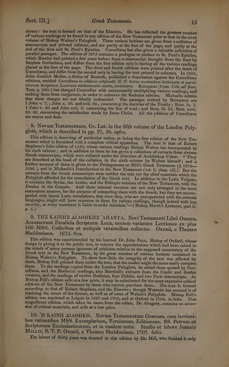 lt , be ke od Bod Ve won eee curacy: the text is formed on that of the Elzevirs. He has collected the greatest number of various readings to be found in any edition of the New Testament prior to that in the sixth volume of Bishop Walton’s Polyglott. These various lections are given from a collation of manuscripts and printed editions, and are partly at the foot of the page, and partly at the end of the Acts and St. Paul’s Epistles. Curcelleus has also given a valuable collection of parallel passages. The edition of 1675 contains a prologue or preface to St. Paul’s Epistles, which Boecler had printed a few years before from a manuscript brought from the East by Stephen Gerlachius, and differs from the first edition only in having all the various readings placed at the foot of the page. The third and fourth editions were printed after the death of Curcellzus, and differ from the second only in having the text printed in columns. In 1695 ; John Gottlieb Moller, a divine of Rostock, published a dissertation against the Curcellean editions, entitled Curcelleus in editione originalis N. T. textus variantium lectionum et paral- lelorum Scripture Locorum additamentis vestita, socinizans. Rumpeus (Com. Crit. ad Nov. Test. p. 280.) has charged Courcelles with unnecessarily multiplying various readings, and making them from conjecture, in order to subserve the Socinian scheme. Michaelis admits that these charges are not wholly unfounded. The passages noticed by Rumpzus are 1 John v. 7.; John x. 30, and xvii. 22., concerning the doctrine of the Trinity ; Rom. ix. 5. 1 John v. 20. and John xvii. 3. concerning the Son of God; and Rom. iii. 25..Matt. xxvi, 39. 42. concerning the satisfaction made by Jesus Christ. All the editions of Curcelleus are scarce and dear. ° 8. Novum Testamentum, Gr. Lat. in the fifth volume of the London Poly- glott, which is described in pp. 37, 38. infra. This edition is deserving of particular notice, as being the first edition of the New Tes- tament which is furnished with a complete critical apparatus. The text is that of Robert Stephens’s folio edition of 1550, whose various readings Bishop Walton has incorporated in his sixth volume ; and in addition to them he has given a collection of extracts from sixteen Greek manuscripts, which were collated under the direction of Archbishop Usher. The are described at the head of the collation in the sixth volume by Walton himself; and a further account of them is given in the Prolegomena to Mill’s Greek Testament (§ 1372— 1396.), and in Michaelis’s Introduction to the New Testament (vol. ii. chap. viii.). But the extracts from the Greek manuscripts were neither the sole nor the chief materials which the Polyglott afforded for the emendation of the Greek text. In addition to the Latin Vulgate, it contains the Syriac, the Arabic, and the Ethiopic versions of the New Testament, with the Persian in the Gospels. And these oriental versions are not only arranged in the most convenient manner, for the purpose of comparing them with the Greek, but they are accom- panied with literal Latin translations, that even they, who are unacquainted with the oriental languages, might still have recourse to them for various readings, though indeed with less security, as every translator is liable to make mistakes.”—( Bishop Marsh’s Lectures, part ii, prs.) 9. THX KAINHS AIAOHKHS ‘AIANTA, Novi Testamenti Libri Omnes. Accesserunt Parallela Scripturee Loca, necnon variantes Lectiones ex plus 100 MSS. Codicibus et antiquis versionibus collecta. Oxonii, e Theatro Sheldoniano. 1675. 8vo. This edition was superintended by the learned Dr. John Fetx, Bishop of Oxford, whose design in giving it to the public was, to remove the apprehensions which had been raised in the minds of many persons ignorant of criticism relative to the supposed uncertainty of the Greek text in the New Testament, by the great number of various lections contained in Bishop Walton’s Polyglott. To show how little the integrity of the text was affected by them, Bishop Fell printed them under the text, that the reader might the more easily compare them. To the readings copied from the London Polyglott, he added those quoted by Cur- cellzus, and the Barberini readings, also Marshall’s extracts from: the Coptic and Gothic versions, and the readings of twelve Bodleian, four Dublin, and two Paris manuscripts. As Bishop Fell’s edition sells at a low price, it may be substituted for the more expensive critical editions of the New Testament by those who cannot purchase them. The text is formed according to that of Robert Stephens, and the Elzevirs ; though Wetstein has accused it of retaining the errors of the former, as well as of some of Walton’s Polyglott. Bishop Fell’s edition was reprinted at Leipsic in 1697 and 1702, and.at Oxford in 1703, in folio. | This magnificent edition, which takes its name from the editor, Dr. Gregory, contains no acces- sion of critical materials, and sells at a low price. 10. ‘H KAINH AIAOHKH. Novum Testamentum Grecum, cum lectioni- bus variantibus MSS. Exemplarium, Versionum, Editionum, SS. Patrum et Scriptorum Ecclesiasticorum, et in easdem notis: Studio et labore Joannis’ Mixx, 8. T. P. Oxonii, e Theatro Sheldoniano. 1707. folio. The labour of thirty years was deyoted to this edition by Dr. Mill, who finished it only