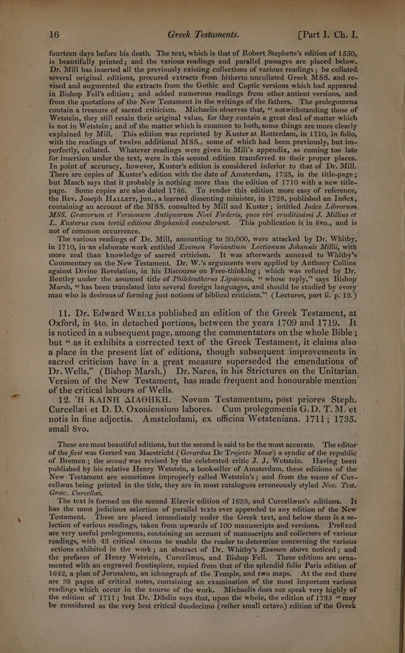 fourteen days before his death. The text, which is that of Robert Stephens’s edition of 1550, is beautifully printed; and the various readings and parallel passages are placed below. Dr. Mill has inserted all the previously existing collections of various readings ; he collated several original editions, procured extracts from hitherto uncollated Greek MSS. and re- vised and augmented the extracts from the Gothic and Coptic versions which had appeared in Bishop Fell’s edition; and added numerous readings from other antient versions, and from the quotations of the New Testament in the writings of the fathers. The prolegomena contain a treasure of sacred criticism. Michaelis observes that, ‘* notwithstanding those of Wetstein, they still retain their original value, for they contain a great deal of matter which is not in Wetstein ; and of the matter which is common to both, some things are more clearly explained by Mill. This edition was reprinted by Kuster at Rotterdam, in 1710, in folio, with the readings of twelve additional MSS., some of which had been previously, but im- perfectly, collated. Whatever readings were given in Mill’s appendix, as coming too late for insertion under the text, were in this second edition transferred to their proper places. In point of accuracy, however, Kuster’s edition is considered inferior to that of Dr. Mill. There are copies of Kuster’s edition with the date of Amsterdam, 1723, in the title-page; but Masch says that it probably is nothing more than the edition of 1710 with a new title- page. Some copies are also dated 1746. ‘To render this edition more easy of reference, the Rev. Joseph Hattert, jun., a learned dissenting minister, in 1728, published an Index, containing an account of the MSS. consulted by Mill and Kuster; intitled Index Librorum MSS. Grecorum et Versionum Antiquarum Novi Feederis, quos virt eruditissimi J. Millius et L. Kusterus cum tertid editione Stephanicé contulerunt. ‘This publication is in 8vo., and is not of common occurrence. The various readings of Dr. Mill, amounting to 30,000, were attacked by Dr, Whitby, in 1710, in’an elaborate work entitled Examen Variantium Lectionum Johannis Millii, with more zeal than knowledge of sacred criticism. It was afterwards annexed to Whitby’s Commentary on the New Testament. Dr. W.’s arguments were applied by Anthony Collins against Divine Revelation, in his Discourse on Free-thinking ; which was refuted by Dr. Bentley under the assumed title of Phileleutherus Lipsiensis, *‘ whose reply,” says Bishop Marsh, “has been translated into several foreign languages, and should be studied by every man who is desirous of forming just notions of biblical criticism.”’ (Lectures, part ii. p. 13.) 11. Dr. Edward We ts published an edition of the Greek Testament, at Oxford, in 4to. in detached portions, between the years 1709 and 1719. It is noticed in a subsequent page, among the commentators on the whole Bible ; but “ as it exhibits a corrected text of the Greek Testament, it claims also a place in the present list of editions, though subsequent improvements in sacred criticism have in‘a great measure superseded the emendations of Dr. Wells.” (Bishop Marsh.) Dr. Nares, in his Strictures on the Unitarian. Version of the New Testament, has made frequent and honourable mention of the critical labours of Wells. . 12. ‘H KAINH AIAOHKH. Novum Testamentum, post priores Steph. Curcellai et D. D. Oxoniensium labores. Cum prolegomenis G.D. T. M. et. notis in fine adjectis. Amstelodami, ex officina Wetsteniana. 1711; 1735. small 8vo. These are most beautiful editions, but the second is said to be the most accurate. The editor of the first was Gerard von Maestricht (Gerardus De Trajecto Mos@) a syndic of the republic of Bremen ; the second was revised by the celebrated critic J. J. Wetstein. Having been published by his relative Henry Wetstein, a bookseller of Amsterdam, these editions of the New Testament are sometimes improperly called Wetstein’s; and from the name of Cur- cellzus being printed in the title, they are in most catalogues erroneously styled Nov. Test.’ Grec. Curcellai. The text is formed on the second Elzevir edition of 1633, and Curcellzus’s editions. It has the most judicious selection of parallel texts ever appended to any edition of the New Testament. ‘These are placed immediately under the Greek text, and below them is a se- lection of various readings, taken from upwards of 100 manuscripts and versions. Prefixed are very useful prolegomena, containing an account of manuscripts and collectors of various’ readings, with 43 critical canons to enable the reader to determine concerning the various ections exhibited in the work; an abstract of Dr. Whitby’s Examen above noticed ; and the prefaces of Henry Wetstein, Curcelleus, and Bishop Fell. These editions are orna- mented with an engraved frontispiece, copied from that of the splendid folio Paris edition of 1642, a plan of Jerusalem, an ichnograph of the Temple, and two maps. At the end there are 28 pages of critical notes, containing an examination of the most important various readings which occur in the course of the work. Michaelis does not speak very highly of the edition of 1711; but Dr. Dibdin says that, upon the whole, the edition of 1735 ‘ may be considered as the very best critical duodecimo (rather small octavo) edition of the Greek