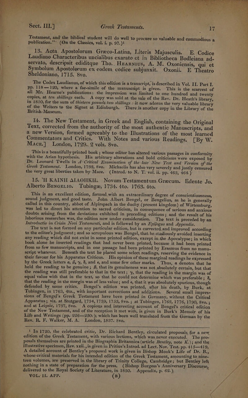 a in oe RN SAYS ey eal Testament, and' the biblical student will do well ‘to procure so valuable and commodious a publication.”*» (On the Classics, vol. i. p. 97.)} 13. Acta. Apostolorum Greco-Latina, Literis Majusculis. E. Codice Laudiano Characteribus uncialibus exarato ct in Bibliotheca Bodleiana ad- servato, descripsit ediditque Tho.. Hzarnius, A. M. Oxoniensis, qui et Symbolum Apostolorum ex eodem. codice subjunxit. Oxonii. E Theatro Sheldoniano, 1715. 8vo. pp. 118— 120, where a fac-simile of the manuscript is given. This is the scarcest of all Mr. Hearne’s publications: the impression was limited to one hundred and twenty copies, at ten shillings each. A copy was sold at the sale of the Rev. Dr. Heath’s library, in 1810, for the sum of thirteen pounds two shillings : it now. adorns the very valuable library of the Writers to the Signet at Edinburgh. There jis another copy in the Library of the British: Museum, 14. The New Testament, in Greek and English, containing the Original Fext, corrected from the authority of. the most authentic Manuscripts, and a new Version, formed agreeably to-the Illustrations of the most learned Commentators and Critics. With Notes and various Readings. [By W. Macr.] London, 1729.. 2 vols. 8vo.. | This is.a beautifully-printed book ; whose editor has altered various passages in conformity with the Arian hypothesis. His arbitrary alterations and bold criticisms were exposed by Dr. Leonard Twells in 4 ‘Critical Examination of the-late’ Néw- Text and’ Version of the Greek Testament. London, 1732, 8vo; Michaelis has also very severely and justly censured the very great liberties taken by-Mace. (Introd. to-N. T. vol. ii. pp- 463, 464.): 15. ‘H KAINH AIAOHKH:. Novum Testamentum.Grecum. Edente Jo. Alberto BenGELiIo. Tubingax, 1734. 4to. 1763. 4to. This is an excellent edition, formed.with an extraordinary degree of conscientiousness, sound judgment, and good taste. John Albert Bengel, or Bengelius, as he is generally called in this country, abbot of Alpirspach in the duchy (present kingdom) of Wirtemburg, was led to direct his attention to sacred criticism, in consequence of serious and anxious doubts. arising. from the deviations exhibited in preceding editions; and the result of his laborious reséarches was, the edition now under consideration. The text is preceded by an Introductio in Crisin Novi Testamenti, and is followed by an Epijogus and Appendix. The text is.not formed on any particular edition, but is corrected,and improved according to the editor’s judgment ; and so scrupulous was Bengel, that he studiously avoided inserting any reading which did not exist in some printed edition, except in.the Apocalypse; in which book alone he inserted readings that had never been printed, because it had been printed from so few manuscripts, and in one passage had been printed by Erasmus from no manu- script whatever. Beneath the text he placed some select readings, reserving the evidence in their favour for his Apparatus Criticus. His opinion of these marginal readings he expressed by the Greek: letters a, 8, y, 5, and e, and some few other marks. Thus, a denotes that he held the reading to be genuine; £8, that its genuineness was not absolutely certain, but that the reading was still preferable to that in the text; , that the reading in the margin was of equal value with that in the text, so that he could not determine which was preterable ; 6, that the reading in the margin was of less value; and ¢, that it was absolutely spurious, though defended. by. some critics. Bengel’s edition was printed, after his death, by Burk, at Tubingen, in 1763, 4to., with important corrections and additions. Several small impres- sions of Bengel’s Greek Testament have been printed in Germany, without the Critical . Apparatus ;. viz. at Stutgard, 1734, 1739, 1753, Svo.; at Tubingen, 1762, 1776, 1790, 8vo. 3 and at Leipsic, 1737, 8vo. A copious and interesting account ef Bengel’s critical edition of the New Testament, and of the reception it met with, is given in Burk’s Memoir of his Life and Writings (pp. 226—-250:); which has been well translated from the German by the Rev.. R. F. Walker, M. A. London, 1837. 8vo. r RE a ee ey 1 In 1720, the celebrated critic, Dr. Richard Bentley, circulated proposals for a new edition of the Greek Testament, with various lections, which was never executed. The pro- posals themselves are printed in the Biographia Britannica (article Bentley, note K.); and the illustrative specimen, Rev. xxii., is given in Pritius’s Introd. ad Lect. Nov. Test. pp. 415—41 9, A detailed account of Bentley’s proposed work is given in Bishop Monk’s Life of Dr. B., whose critical materials for his intended edition of the Greek Testament, amounting to nine- teen volumes, are preserved in the library of Trinity College, Cambridge; but Bentley left nothing in a state of preparation for the press. (Bishop Burgess’s Anniversary Discourse, delivered to the Royal Society of Literature, in 1880, Appendix, p. 62.), VOL. II. AFP. ( B