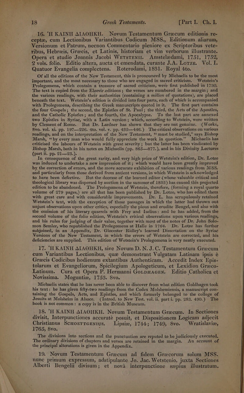 16. ‘H KAINH AIAOHKH. Novum Testamentum Grecum editionis re- ceptz, cum Lectionibus Variantibus Codicum MSS., Editionum aliarum, Versionum et Patrum, necnon Commentario pleniore ex Scriptoribus vete- Opera et studio Joannis Jacobi WeTsten11. Amsteledami, 1751, 1752, 2 vols. folio. Editio altera, aucta et emendata, curante J.A. Lotze. Vol. I. Quatuor Evangelia complectens. Roterodami, 1831. Royal 4to. Of all the editions of the New Testament, this is pronounced by Michaelis to be the most important, and the most necessary to those who are engaged in sacred criticism. Wetstein’s Prolegomena, which contain a treasure of sacred criticism, were first published in 1730. The text is copied from the Elzevir editions ; the verses are numbered in the margin; and the various readings, with their authorities (containing a million of quotations), are placed beneath the text. Wetstein’s edition is divided into four parts, each of which is accompanied with Prolegomena, describing the Greek manuscripts quoted in it. The first part contains the four Gospels; the second, the Epistles of St. Paul; the third, the Acts of the Apostles, and the Catholic Epistles ; and the fourth, the Apocalypse. To the last part are annexed two Epistles in Syriac, with a Latin version; which, according to Wetstein, were written by Clement of Rome. But Dr. Lardner has shown that they are not genuine, «Works, 8vo. vol. xi. pp. 197-226. 4to. vol. v. pp. 4832—446.) The critical observations on various readings, and on the interpretation of the New Testament, ‘ must be studied,” says Bishop Marsh, “by every man who would fully appreciate the work in question.’’ Michaelis has criticised the labours of Wetstein with great severity ; but the latter has been vindicated by Bishop Marsh, both in his notes on Michaelis.(pp. 865—877.), and in his Divirity Lectures (part ii. pp. 21—23.). . In consequence of the great rarity, and very high price of Wetstein’s edition, Dr. Lotze was induced to undertake a new impression of it ; which ‘would have been greatly improved by the correction of errors, and the more accurate exhibition of various readings from MSS. and particularly from those derived from antient versions, in which Wetstein is acknowledged to have been defective. But the decease of the learned editor (whose valuable critical and theological library was dispersed by auction in the summer of 1833) has caused this projected edition to be abandoned. The Prolegomena.of Wetstein, therefore, (forming a royal quarto volume of 279 pages,) are all that has been published by Dr. Lotze, who has edited them with great care and with considerable improvements. Dr. L. has scrupulously retained Wetstein’s text, with the exception of those passages.in which the latter had thrown out unjust observations upon other critics, especially the pious and erudite Bengel, and also with the omission of his literary quarrels with Frey and Iselius: and he has added, from the second volume of the folio edition, Wetstein’s critical observations upon various readings, and his rules for judging of their value, together with most of the notes of Dr. John Solo- mon Semler, who republished the Prolegomena at Halle in 1764. Dr. Lotze has further subjoined, in an Appendix, Dr. Glocester Ridley’s learned Dissertation on the Syriac Versions of the New Testament, in which the errors of Wetstein are corrected, and his deficiencies are supplied. This edition of Wetstein’s Prolegomena is very neatly executed. 17. ‘HKAINH AIAOHKH, sive Novum D.N. J.C. Testamentum Greecum’ cum Variantibus Lectionibus, que demonstrant Vulgatam Latinam ipsis é Grecis Codicibus hodienum extantibus Authenticam. Accedit Index Epis- tolarum et Evangeliorum, Spicilegium Apologeticum, et Lexidion Graco- Latinum. Cura et Opera P. Hermanni GotpHacEN. Editio Catholica et Novissima. Moguntie, 1753. 8vo. Michaelis states that he has never been able to discover from what edition Goldhagen took his text: he has given fifty-two readings from the Codex Molshemiensis, a manuscript con- taining the Gospels, Acts, and Epistles, and which formerly belonged to the college of Jesuits at Molsheim in Alsace. (Introd. to New Test. vol. ii. part i. pp. 283. 490.) The book is not common: a copy is in the British Museum. . 18. ‘H KAINH AIAOHKH. Novum Testamentum Gracum. In Sectiones divisit, Interpunctiones accurate posuit, et Dispositionem Logicam adjecit Christianus Scuorrrcenius. Lipsiw, 1744; 1749, 8vo. Wratislavie, 1765, 8vo. f The divisions into sections and the punctuation are reputed to be judiciously executed. The ordinary divisions of chapters and verses are retained in the margin. An account of the principal alterations is given in the Appendix, 19. Novum Testamentum Gracum ad fidem Grecorum solum MSS. nunc primum expressum, adstipulante Jo. Jac. Wetstenio, juxta Sectiones Alberti Bengelii divisum; et nova interpunctione szpius illustratum,