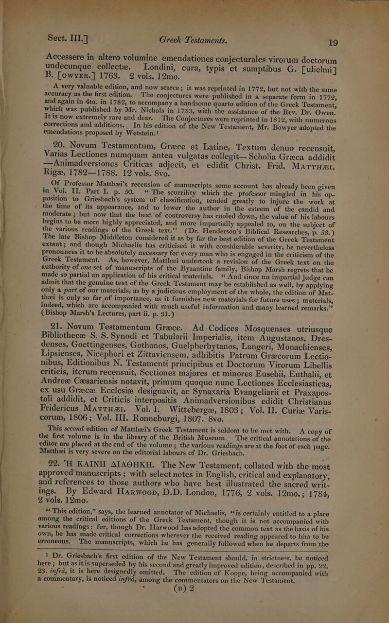 inne i a . Sect. III.] | Greek Testaments. 19 Accessere in altero volumine emendationes conjecturales virotum doctorum undecunque collect. Londini, cura, typis et sumptibus G. [ulielmi] B. [owyer.] 1763. 2 vols. 12mo. A very valuable edition, and now scarce ; it was reprinted in 1772, but not with the same accuracy as the first edition. The conjectures were published in a separate form in 1772, and again in 4to. in 1782, to accompany a handsome quarto edition of the Greek Testament, which was published by Mr. Nichols in 1783, with the assistance of the Rev. Dr. Owen. It is now extremely rare and dear. The Conjectures were reprinted in 1812, with numerous corrections and additions.. In his edition of the New Testament, Mr. Bowyer adopted the emendations proposed by Wetstein, 1° 20. Novum Testamentum, Grece et Latine, Textum denuo recensuit, Varias Lectiones numquam antea vulgatas collegit—Scholia Greca addidit —Animadversiones Criticas adjecit, et edidit Christ. Frid. Marrumr. Rig, 1782—1788. 12 vols. 8vo. Of Professor Matthzi’s recension of manuscripts some account has already been given in Vol. II. Part I. p. 50. “ The scurrility which the professor mingled in his op- position to Griesbach’s system of classification, tended greatly to injure the work at the time of its appearance, and to lower the author in the esteem of the candid and moderate ; but now that the heat of controversy has cooled down, the value of his labours begins to be more highly appreciated, and more impartially appealed to, on the subject of the various readings of the Greek text.” (Dr. Henderson’s Biblical Researches, p. 53.) The late Bishop Middleton considered it as by far the best edition of the Greek Testament extant; and though Michaelis has criticised it with considerable severity, he nevertheless pronounces it to be absolutely necessary fer every man who is engaged in the criticism of the Greek Testament. As, however, Matthei undertook a revision of the Greek text on the authority of one set of manuscripts of the Byzantine family, Bishop Marsh regrets that he made so partial an application of his critical materials. « And since no impartial judge can admit that the genuine text of the Greek Testament may be established as well, by applying only a part of our materials, as by a judicious employment of the whole, the edition of Mat- thei is only so far of importance, as it furnishes new materials for future uses ; materials, indeed, which are accompanied with much useful information and many learned remarks.” (Bishop Marsh’s Lectures, part ii. p. 31.) 21. Novum Testamentum Grace. Ad Codices Mosquenses utriusque Bibliothecee S. S. Synodi et Tabularii Imperialis, item Augustanos, Dres- denses, Goettingenses, Gothanos, Guelpherbytanos, Langeri, Monachienses, Lipsienses, Nicephori et Zittaviensem, adhibitis Patrum Grecorum Lectio- nibus, Editionibus N. Testamenti principibus et Doctorum Virorum Libellis criticis, iterum recensuit, Sectiones majores et minores Eusebii, Euthalii, et Andrez Cesariensis notavit, primum quoque nunc Lectiones Ecclesiasticas, ex usu Greece Ecclesie designavit, ac Synaxaria Evangeliarii et Praxapos- toli addidit, et Criticis interpositis Animadversionibus edidit Christianus Fridericus Matruz1. Vol. I. Witteberge, 1803; Vol. II. Curie Varis- corum, 1806; Vol. III. Ronneburgi, 1807. 8vo. This second edition of Matthzi’s Greek Testament is seldom to be met with. A copy of the first volume is in the library of the British Museum. The critical annotations of the editor are placed at the end of the volume; the various readings are at the foot of each page. Matthzi is very severe on the editorial labours of Dr. Griesbach. 22. ‘H KAINH AIAOHKH. The New Testament, collated with the most approved manuscripts ; with select notes in English, critical and explanatory, and references to those authors who have best illustrated the sacred writ. ings. By Edward Harwoop, D.D. London, 1776, 2 vols. 12mo.; 1784, 2 vols. 12mo. ; * This edition,” says, the learned annotator of Michaelis, ‘is certain] y entitled to a place among the critical editions of the Greek Testament, though it is not accompanied with various readings: for, though Dr. Harwood has adopted the common text as the basis of his own, he has made critical corrections wherever the received reading appeared to him to be erroneous. The manuscripts, which he has generally followed when he departs from the 1 Dr. Griesbach’s first edition of the New Testament should, in strictness, be noticed here ; but as itis superseded by his second and greatly improved edition, described in pp, 22, 23. infrd, it is here designedly omitted. The edition of Koppe, being accompanied with a commentary, is noticed infrd, among the commentators on the New ‘Testament,