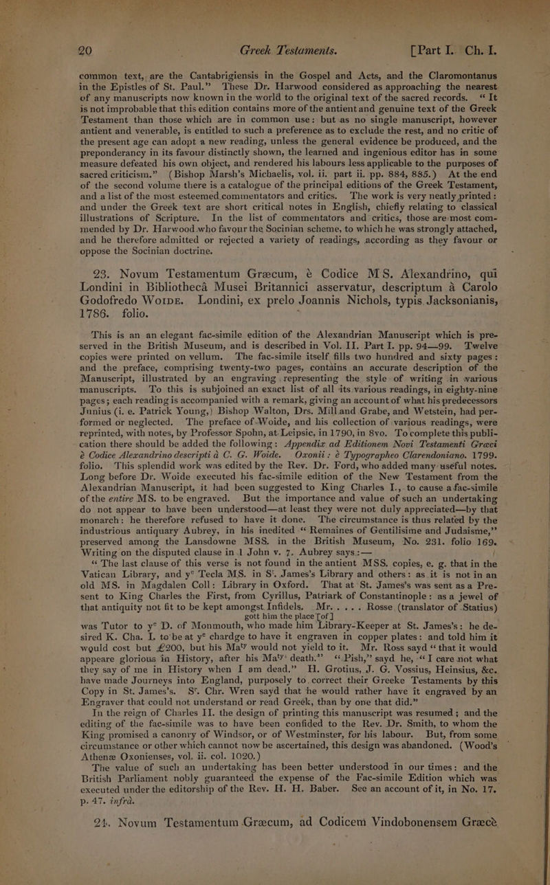 Oe 20 Greek. Testuments. [Part LY@Cheat, a common text, are the Cantabrigiensis in the Gospel and Acts, and the Claromontanus Ge Beth in the Epistles of St. Paul.” These Dr. Harwood considered as. approaching the nearest of any manuscripts now known in the world to the original text of the sacred records. “ It is not improbable that this edition contains more of the antient and genuine text of the Greek Testament than those which are in common use: but.as no single manuscript, however — antient and venerable, is entitled to such a preference as to exclude the rest, and no critic of the present age can adopt a new reading, unless the general evidence be produced, and the preponderancy in its favour distinctly shown, the learned and ingenious editor has in some % measure defeated his own object, and rendered his labours less applicable to the purposes of sacred criticism.” (Bishop Marsh’s Michaelis, vol. ii. part ii. pp. 884, 885.) At the end of the second volume there is a catalogue of the principal editions of the Greek Testament, and a list of the most esteemed.commentators and critics. The work is very neatly printed : and under the Greek text are short critical notes in English, chiefly relating to classical illustrations of Scripture. In the list of commentators and ‘critics, those are:most com- mended by Dr. Harwood who favour the Socinian scheme, to which he was strongly attached, and he therefore admitted or rejected a variety of readings, according as they favour or oppose the Socinian doctrine. 23. Novum Testamentum Grecum, @ Codice MS. Alexandrino, qui Londini in Bibliotheca Musei Britannici asservatur, descriptum a Carolo Godofredo Worpe. Londini, ex prelo Joannis Nichols, typis. Jacksonianis, 1786. folio. ; | This is an an elegant fac-simile edition of the Alexandrian Manuscript which is pre- served in the British Museum, and is described in Vol. II. Part I. pp. 94—99. Twelve copies were printed on vellum. The fac-simile itself fills two hundred and sixty pages: and the preface, comprising twenty-two pages, contains an accurate description of the Manuscript, illustrated by an engraving .representing the style of writing in warious manuscripts. To this is subjoined an exact list of all its:various readings, in eighty-nine pages; each reading is accompanied with a remark, giving an account.of what his predecessors Junius (i. e. Patrick Young,) Bishop Walton, Drs. Mill.and Grabe, and Wetstein, had per- ‘formed or neglected. The preface of-Woide, and his collection of various readings, were reprinted, with notes, by Professor Spohn, at-Leipsic, in 1790, in 8vo. Tocomplete this publi- cation there should be added the following: Appendix ad Editionem Novi Testamenti Graci é Codice Alexandrino descripti ad C. G. Woide. Oxonii: € Typographeo Clarendoniano. 1799. folio. This splendid work was edited by the Rev. Dr. Ford, who added many: useful notes. Long before Dr. Woide executed his fac-simile edition of the New Testament from the | Alexandrian Manuscript, it had been suggested to King Charles I., to cause a fac-simile of the entire MS. to.be engraved. But the importance and value of such an undertaking do not appear to have been understood—at least they were not duly appreciated—by that monarch: he therefore refused to have it done. The circumstance is thus related by the industrious antiquary Aubrey, in his inedited ‘“‘ Remaines of Gentilisime and Judaisme,”’ preserved among the Lansdowne MSS. in the British Museum, No. 231. folio 169. » Writing on the disputed clause in.1 John v. 7. Aubrey says.:— “ The last clause of this verse is not found in the antient MSS. copies, e. g. that in the Vatican Library, and y° Tecla MS. in S‘ James’s Library and others: as_it is not in an old MS. in Magdalen Coll: Library in Oxford. That at ‘St. James’s was sent asa Pre- sent to King Charles the First, from Cyrillus, Patriark of Constantinople: asa jewel of that antiquity not fit to be kept amongst. Infidels) .Mr..... Rosse (translator of -Statius) gott him the place [of ] was Tutor to y° D. of Monmouth, who made him Library-Keeper at St. James’s: he de- sired K. Cha. I. to’be-at y° chardge to have it engraven in copper plates: and told him it would cost but £200, but his Ma'Y would not yield to it. Mr. Ross sayd “ that it would appeare glorious in History, after his Ma‘Y* death.”’ &lt;‘* Pish,”’ sayd he, -‘* I care not what ’ they say of me in History when I am dead.” H. Grotius, J. G. Vossius, Heinsius, &amp;c. have made Journeys into England, purposely to. correct their Greeke Testaments by this Copy in St. James’s. S Chr. Wren sayd that he would rather have it engraved by an Engraver that could not understand or read: Greek, than by one that did.” In the reign of Charles II. the design of printing this manuscript was resumed ; and the editing of the fac-simile was to have been confided to the Rev. Dr. Smith, to whom the King promised a canonry of Windsor, or of Westminster, for his labour. But, from some circumstance or other which cannot now be ascertained, this design was abandoned. (Weeds Athenz Oxonienses, vol]. ii. col. 1020.) The value of such an undertaking has been better understood in our times: and the ‘ British Parliament nobly g apie. the expense of the Fac-simile Edition which was : executed under the editorship of the Rev. H. H. Baber. See an account of it, in No. 17. p- 47. infra. 24, Novum Testamentum Grecum, ad Codicem Vindobonensem Greece
