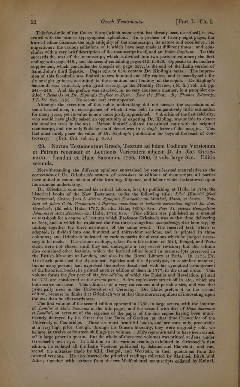 This fac-simile of the Codex Bez (which manuscript has already been described) is ex- ecuted with the utmost typographical splendour. In a preface of twenty-eight pages, the migrations: the various collations of it which have been made at different times ; and con- succeeds the text of the manuscript, which is divided into two parts or volumes; the first ending with page 412., and the second containing pages 418, to 828. Opposite to the modern supplement, which concludes the Gospels on page 657., is the end of the Latin version of Saint John’s third Epistle. Pages 829. to 854. contain Dr. Kipling’s notes. The impres- sion of this fac-simile was limited to two hundred and fifty copies; and it usually sells for six or eight guineas, according to the condition and binding of the copies. Dr Kipling’s fac-simile was criticised, with great severity, in the Monthly Review, (N. 8S.) vol. xii, pp. 241—246. And his preface was attacked, in no very courteous manner, in a pamphlet en- titled ‘ Remarks on Dr. Kipling’s Preface to Bexa. Part the First. By Thomas Edwards, LL.D.’ 8vo. 1793. No second part ever appeared. Although the execution of this noble undertaking did not answer the expectations of some learned men, in consequence of which it was held in comparatively little estimation for many years, yet its value is now more justly appreciated, ‘A critic of the first celebrity, who would have gladly seized an opportunity of exposing Dr. Kipling, was unable to detect the smallest error in the text. Porson himself collated the printed copy with the original manuscript, and the only fault he could detect was in a single letter of the margin. ‘This fact must surely place the value of Dr. Kipling’s publication far beyond the reach of con- troversy.” (Brit. Crit. vol. xi. p. 619.) 28. Novum Testamentum Greece, Textum ad fidem Codicum Versionum et Patrum recensuit et Lectionis Varietatem adjecit D. Jo. Jac. Grres- BACH. Londini et Hale Saxonum, 1796, 1806. 2 vols. large 8vo. Editio secunda. Notwithstanding the different opinions entertained by some learned men relative to the correctness of Dr. Griesbach’s system of recensions or editions of manuscripts, all parties have united in commendation of the learning, diligence, and labour which he bestowed upon his arduous undertaking. Dr. Griesbach commenced his critical labours, first, by publishing at Halle, in 1774, the historical books of the New Testament, under the following title: Libri Historicit Novi Testamenti, Grece, Pars I, sistens Synopsin Evangeliorum Matthei, Marci, et Luce. Tex- tum ad fidem Codd. Versionum et Patrum emendavit et lectionis varietatem adjecit Jo. Jac, Griesbach. (2d edit. Halz, 1797, 3d edit. Hale, 1809,) 8vo. Pars II. sistens Evangelium Johannis et Acta Apostolorum, Hale, 1775, 8vo. This edition was published as a manual or text-book for a eourse of lectures which Professor Griesbach was at that time delivering at Jena, and in which he explained the first three evangelists synoptically, that is to say, by uniting together the three narrations of the same event. ‘The received text, which is adopted, is divided into one hundred and thirty-four sections, and is printed in three columns; and Griesbach indicated by various marks the alterations which he judged neces- stein, were not chosen until they had undergone a very severe revision; but this edition also contained other lections, which the learned editor found in manuscripts preserved in the British Museum at London, and also in the Royal Library at Paris, In 1775, Dr. Griesbach published the Apostolical Epistles and the Apocalypse, in a similar manner ; but as many persons had expressed themselves dissatisfied with his synoptical arrangement of the historical books, he printed another edition of them in 1777, in the usual order. This volume forms the first part of his first edition, of which the Epistles and Revelation, printed in 1775, are considered as the second part. A few copies were struck off in 4to,, which are both scarce and dear. This edition is of a very convenient and portable size, and was that principally used in the Universities of Germany. Dr. Hales prefers it to the second edition, because he thinks that Griesbach was at that time more scrupulous of innovating upon the text than he afterwards was. The first volume of the second edition appeared in 1796, in large octavo, with the imprint of Londini et Hale Saxonum in the title-page ; and the second with that of Hale Saxonum et Londini, on account of the expense of the paper of the fine copies having been muni- ficently defrayed by his Grace the late Duke of Grafton, at that time Chancellor of the University of Cambridge. These are most beautiful books, and are now only procurable at a very high price, though, through his Grace’s liberality, they were originally sold, we believe, at twelve or fourteen shillings per volume. Fifty copies are said to have been struck Griesbach’s own eye. In addition to the various readings exhibited in Griesbach’s first edition, he collated all the Latin Versions published by Sabatier and Blanchini; and cor- rected the mistakes made by Mill, Bengal, and Wetstein, in their quotations from the oriental versions. . He also inserted the principal readings collected by Matthzi, Birch, and