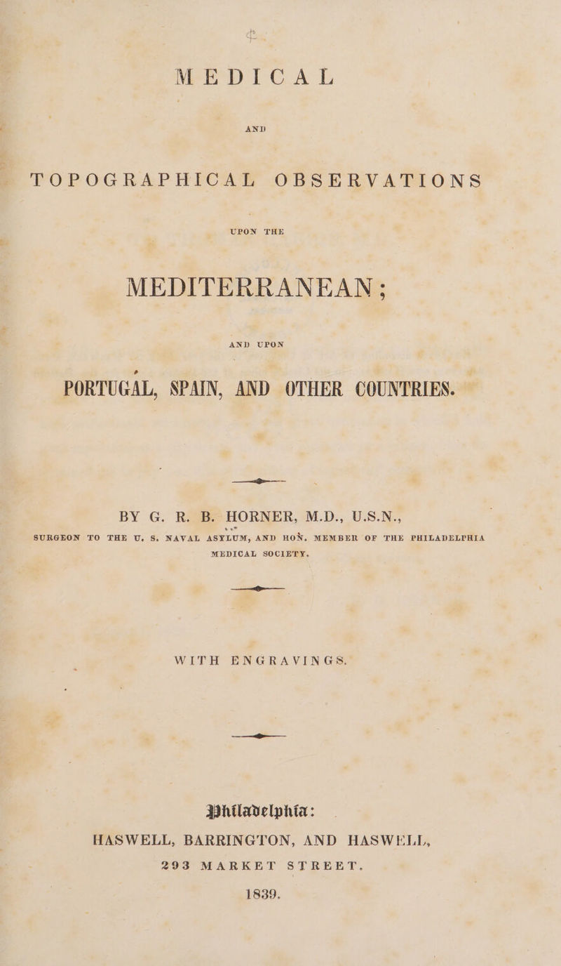 MEDICAL AND TOPOGRAPHICAL OBSERVATIONS UPON THE MEDITERRANEAN ; PORTUGAL, SPAIN, AND OTHER COUNTRIES. ee BY G. R. B. HORNER, M.D., U.S.N., SURGEON TO THE U. S. NAVAL ASYLUM, AND HON. MEMBER OF THE PHILADELPHIA MEDICAL SOCIETY. ae WITH ENGRAVINGS, Whilavelphta: HASWELL, BARRINGTON, AND HASWELL, 293 MARKET STREET. 1839.