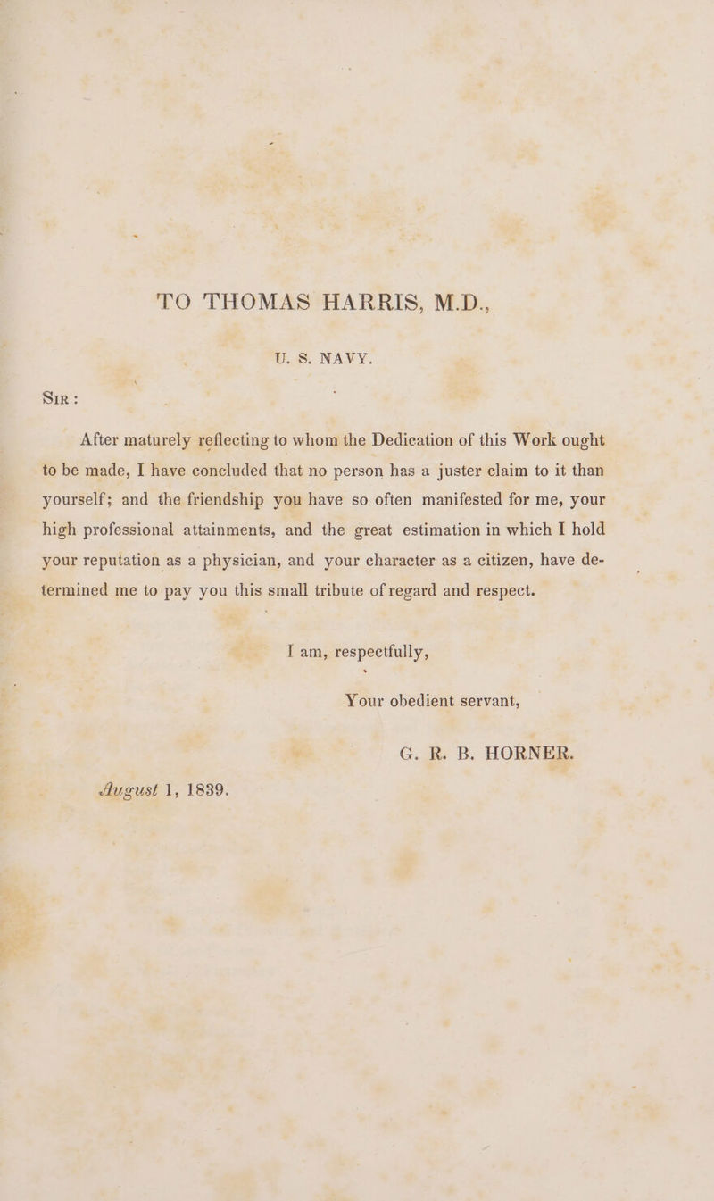 TO THOMAS HARRIS, M.D., U. S. NAVY. Sir: After maturely reflecting to whom the Dedication of this Work ought to be made, I have concluded that no person has a juster claim to it than yourself; and the friendship you have so often manifested for me, your high professional attainments, and the great estimation in which I hold your reputation as a physician, and your character as a citizen, have de- termined me to pay you this small tribute of regard and respect. I am, respectfully, Your obedient servant, G. R. B. HORNER. August 1, 1839.