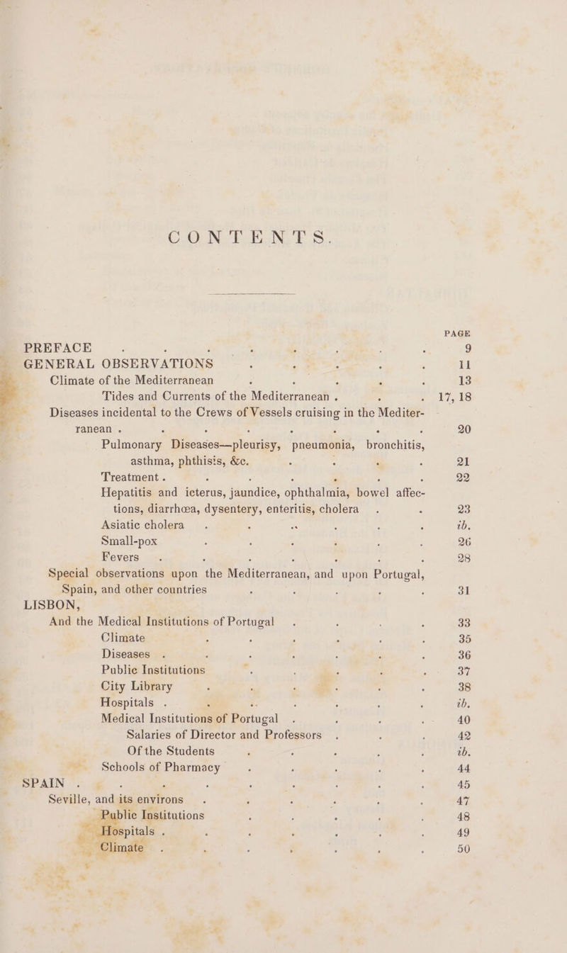 CONTENTS. PREFACE GENERAL OBSERVATIONS Climate of the Mediterranean Tides and Currents of the Media mucm® Diseases incidental to the Crews of Vessels cruising in the Mediter- ranean . ; : 4 ; : Pulmonary Diseases—pleurisy, pneumonia, Beehchinis, asthma, phthisis, &amp;c. Treatment . : 5 Hepatitis and eicris, Wagndiic. dpnthglines ae, alfec- tions, diarrhea, dysentery, enteritis, cholera Asiatic cholera Small-pox Fevers Special observations upon che Mediterranean, a upon Be iucal, Spain, and other countries LISBON, And the Medical Institutions of Portugal Climate Diseases ; Public Institutions City Library Hospitals : Medical Institutions of Reringal Salaries of Director and Professors Of the Students Schools of Pharmacy SPAIN , : Seville, and its environs ‘Pp lic Institutions ceria ; oe ‘limate