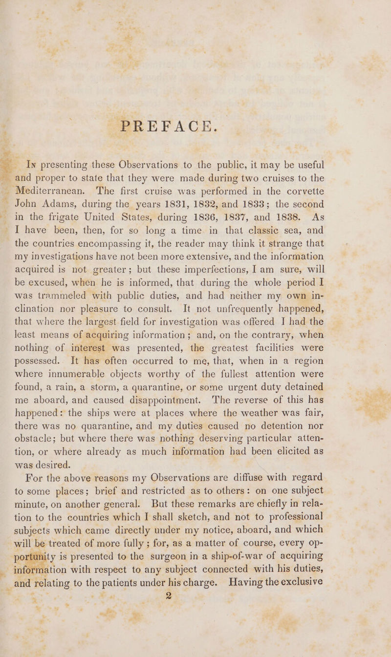 PREFACE. __ In presenting these Observations to the public, it may be useful and proper to state that they were made during two cruises to the _ Mediterranean. The first cruise was performed in the corvette in the frigate United States, during 1836, 1837, and 1838. As I have been, then, for so long a time in that classic sea, and my investigations have not been more extensive, and the information acquired is not greater; but these imperfections, | am sure, will be excused, when he is informed, that during the whole period I was trammeled with public duties, and had neither my own in- clination nor pleasure to consult. It not unfrequently happened, that where the largest field for investigation was offered I had the least means of acquiring information; and, on the contrary, when nothing of interest was presented, the greatest facilities were possessed. It has often occurred to me, that, when in a region where innumerable objects worthy of the fullest attention were found, a rain, a storm, a quarantine, or some urgent duty detained me aboard, and caused disappointment. The reverse of this has happened: the ships were at places where the weather was fair, there was no quarantine, and my duties caused no detention nor obstacle; but where there was nothing deserving particular atten- tion, or where already as much information had been elicited as was desired. For the above reasons my Observations are diffuse with regard to some places; brief and restricted as to others: on one subject minute, on another general. But these remarks are chiefly in rela- tion to the countries which I shall sketch, and not to professional subjects which came directly under my notice, aboard, and which YY nation with respect to any subject connected with his duties, ; |