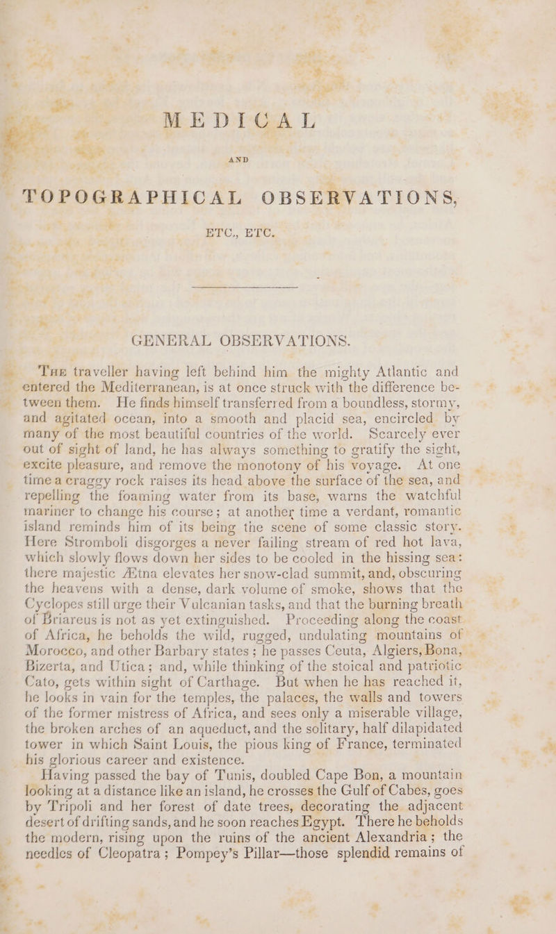 4 A p or: MEDICAL Je i. aye Ny AND a m2U,, LEC. GENERAL OBSERVATIONS. Tape traveller having left behind him the mighty Atlantic and entered the Mediterranean, is at once struck with the difference be- tween them. He finds himself transferred from a boundless, stormy, and agitated ocean, into a smooth and placid sea, encircled by many of the most beautiful countries of the world. Scarcely ever out of sight of land, he has always something to gratify the sight, excite pleasure, and remove the monotony of his voyage. At one time a craggy rock raises its head above the surface of the sea, and repelling the foaming water from its base, warns the watchful mariner to change his course; at another time a verdant, romantic island reminds him of its being the scene of some classic story. flere Stromboli disgorges a never failing stream of red hot lava, which slowly flows down her sides to be cooled in the hissing sea: there majestic AZtna elevates her snow-clad summit, and, obscuring the heavens with a dense, dark volume of smoke, shows that the Cyclopes still urge their Vulcanian tasks, and that the burning breath Bizerta, and Utica; and, while thinking of the stoical and patriotic Cato, gets within sight of Carthage. But when he has reached it, he looks in vain for the temples, the palaces, the walls and towers of the former mistress of Africa, and sees only a miserable village, the broken arches of an aqueduct, and the solitary, half dilapidated tower in which Saint Louis, the pious king of France, terminated Having passed the bay of Tunis, doubled Cape Bon, a mountain looking at a distance like an island, he crosses the Gulf of Cabes, goes by Tripoli and her forest of date trees, decorating the adjacent desert of drifting sands, and he soon reaches Egypt. There he beholds the modern, rising upon the ruins of the ancient Alexandria; the needles of Cleopatra; Pompey’s Pillar—those splendid remains ot “te