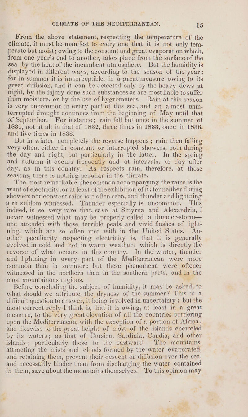 From the above statement, respecting the temperature of the climate, it must be manifest to every one that it is not only tem- perate but moist; owing to the constant and great evaporation which, from one year’s end to another, takes place from the surface of the sea by the heat of the incumbent atmosphere. But the humidity is displayed in different ways, according to the season of the year; for in summer it is imperceptible, in a great measure owing to its great diffusion, and it can be detected only by the heavy dews at night, by the injury done such substances as are most liable to suffer from moisture, or by the use of hygrometers. Rain at this season is very uncommon in every part of this sea, and an almost unin- terrupted drought continues from the beginning of May until that of September. For instance; rain fell but once in the summer of 1831, not at all in that of 1882, three times in 1838, once in 1836, and five times in 1838. But in winter completely the reverse happens; rain then falling very often, either in constant or interrupted showers, both during the day and night, but particularly in the latter. In the spring and autumn it occurs frequently and at intervals, or day after day, as in this country. As respects rain, therefore, at those seasons, there is nothing peculiar in the climate. The most remarkable phenomenon accompanying the rains is the want of electricity, or at least of the exhibition of it; for neither during showers nor constant rains is it often seen, and thunder and lightning are seldom witnessed. Thunder especially is uncommon. This indeed, is so very rare that, save at Smyrna and Alexandria, I never witnessed what may be properly called a thunder-storm— one attended with those terrible peals, and vivid flashes of light- ning, which are so often met with in the United States. An- other peculiarity respecting electricity is, that it is generally evolved in cold and not in warm weather; which is directly the reverse of what occurs in this country. In the winter, thunder and lightning in every. part of the Mediterranean were more common than in summer; but these phenomena were oftener witnessed in the northern than in the southern parts, and in the most mountainous regions. Before concluding the subject of humidity, it may ke asked, to what should we attribute the dryness of the summer? This is a. difficult question to answer, it being involved in uncertainty ; but the most correct reply I think is, that it is owing, at least in a great measure, to the very great elevation of all the countries bordering upon the Mediterranean, with the exception of a portion of Africa ; and likewise to the great height of most of the islands encircled by its waters; as that of Corsica, Sardinia, Candia, and other islands ; particularly those to the eastward. ‘The mountains, attracting the mists and clouds formed by the water evaporated, and retaining them, prevent their descent or diffusion over the sea, and necessarily hinder them from discharging the water contained in them, save about the mountains themselves. ‘To this opinion may