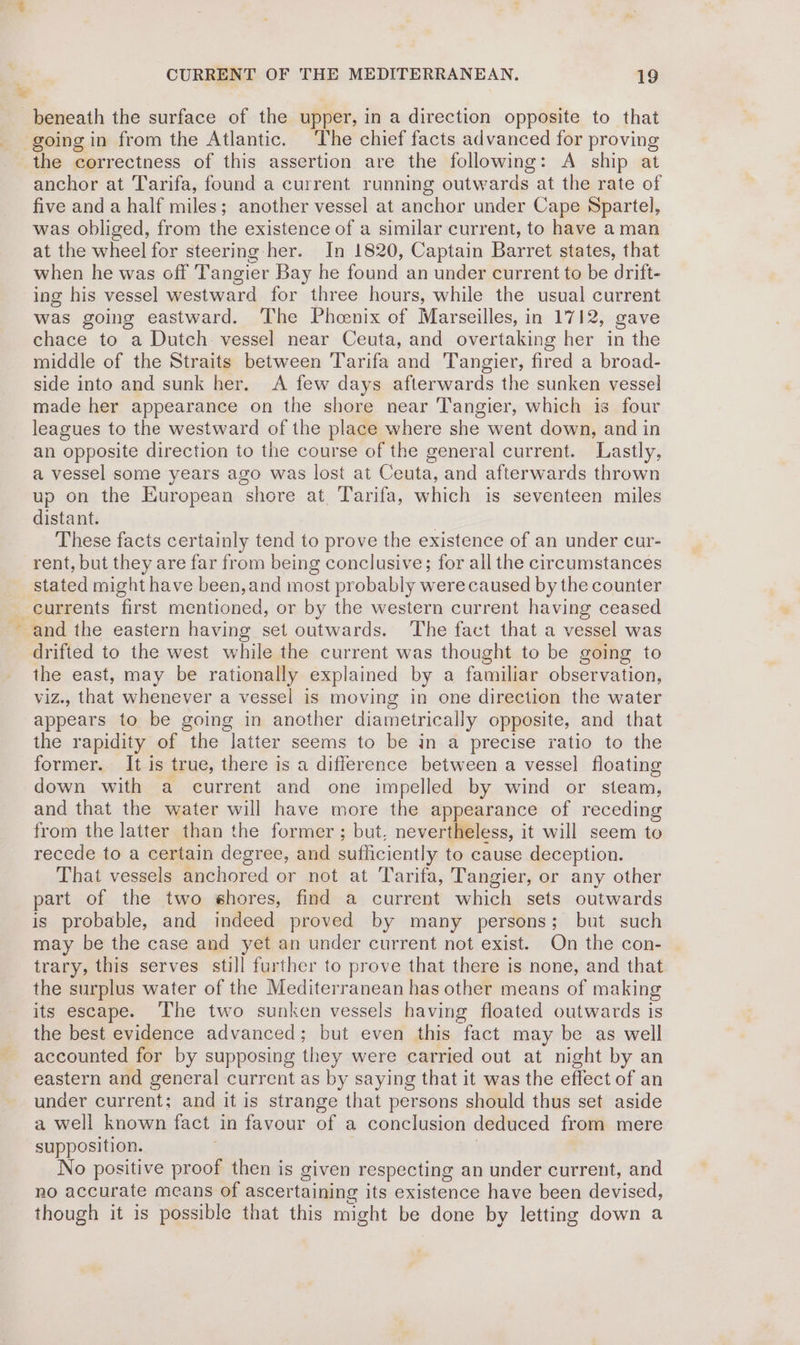 beneath the surface of the upper, in a direction opposite to that going in from the Atlantic. The chief facts advanced for proving the correctness of this assertion are the following: A ship at anchor at Tarifa, found a current running outwards at the rate of five and a half miles; another vessel at anchor under Cape Spartel, was obliged, from the existence of a similar current, to have aman at the wheel for steering her. In 1820, Captain Barret states, that when he was off Tangier Bay he found an under current to be drift- ing his vessel westward for three hours, while the usual current was going eastward. The Phoenix of Marseilles, in 1712, gave chace to a Dutch. vessel near Ceuta, and overtaking her in the middle of the Straits between Tarifa and Tangier, fired a broad- side into and sunk her. A few days afterwards the sunken vessel made her appearance on the shore near Tangier, which is four leagues to the westward of the place where she went down, and in an opposite direction to the course of the general current. Lastly, a vessel some years ago was lost at Ceuta, and afterwards thrown up on the European shore at Tarifa, which is seventeen miles distant. | These facts certainly tend to prove the existence of an under cur- rent, but they are far from being conclusive; for all the circumstances stated might have been, and most probably were caused by the counter currents first mentioned, or by the western current having ceased and the eastern having set outwards. The fact that a vessel was drifted to the west while the current was thought to be going to the east, may be rationally explained by a familiar observation, viz., that whenever a vessel is moving in one direction the water appears to be going in another diametrically opposite, and that the rapidity of the latter seems to be in a precise ratio to the former. It is true, there is a diflerence between a vessel floating down with a current and one impelled by wind or steam, and that the water will have more the appearance of receding from the latter than the former ; but, nevertheless, it will seem to recede to a certain degree, and sufficiently to cause deception. That vessels anchored or not at Tarifa, Tangier, or any other part of the two shores, find a current which sets outwards is probable, and indeed proved by many persons; but such may be the case and yet an under current not exist. On the con- trary, this serves still further to prove that there is none, and that the surplus water of the Mediterranean has other means of making its escape. The two sunken vessels having floated outwards is the best evidence advanced; but even this fact may be as well accounted for by supposing they were carried out at night by an eastern and general current as by saying that it was the effect of an under current; and it is strange that persons should thus set aside a well known fact in favour of a conclusion deduced from mere supposition. | No positive proof then is given respecting an under current, and no accurate means of ascertaining its existence have been devised, though it is possible that this might be done by letting down a