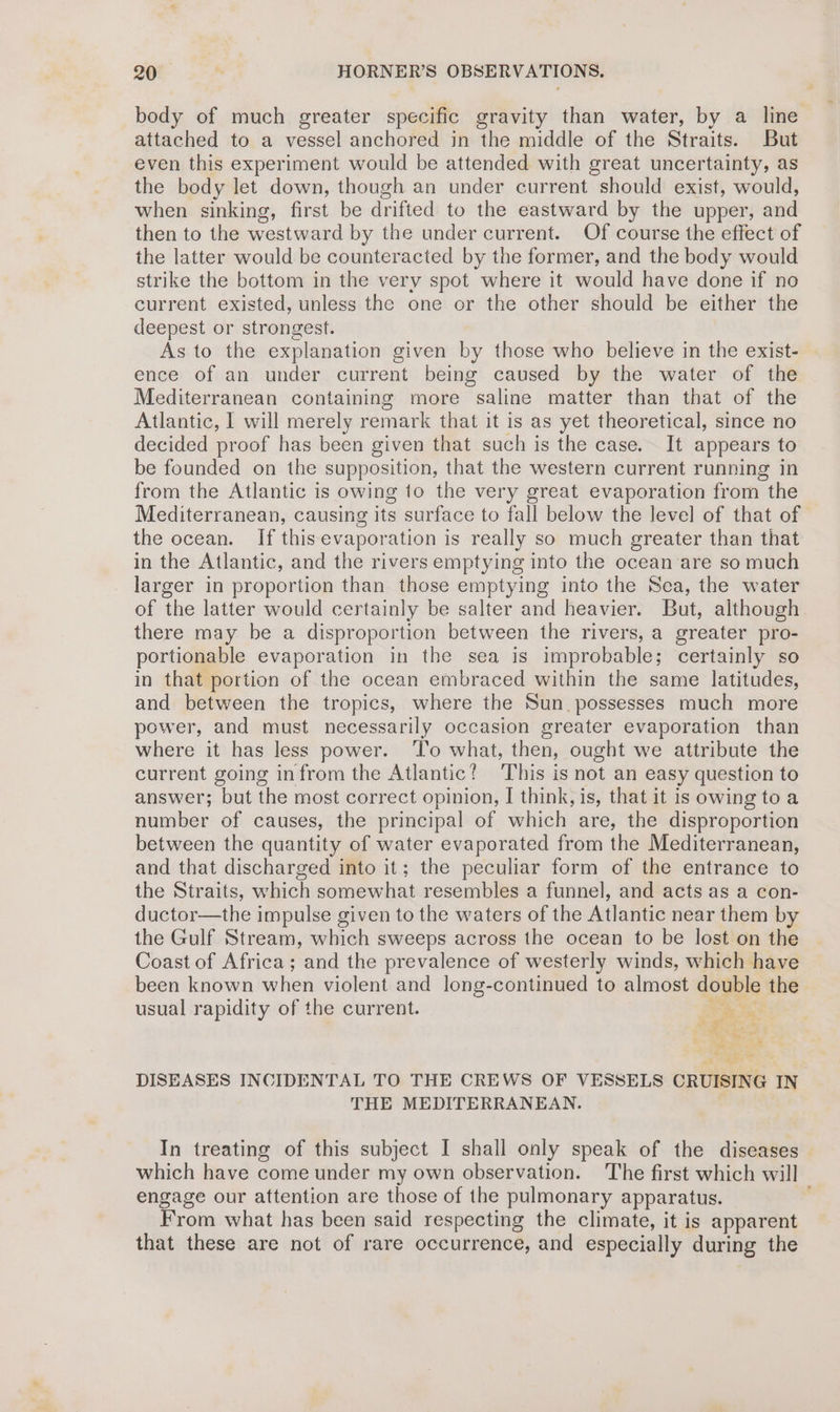 body of much greater specific gravity than water, by a line attached to a vessel anchored in the middle of the Straits. But even this experiment would be attended with great uncertainty, as the body let down, though an under current should exist, would, when sinking, first be drifted to the eastward by the upper, and then to the westward by the under current. Of course the effect of the latter would be counteracted by the former, and the body would strike the bottom in the very spot where it would have done if no current existed, unless the one or the other should be either the deepest or strongest. As to the explanation given by those who believe in the exist- ence of an under current being caused by the water of the Mediterranean containing more saline matter than that of the Atlantic, I will merely remark that it is as yet theoretical, since no decided proof has been given that such is the case. It appears to be founded on the supposition, that the western current running in from the Atlantic is owing to the very great evaporation from the Mediterranean, causing its surface to fall below the level of that of the ocean. If this evaporation is really so much greater than that in the Atlantic, and the rivers emptying into the ocean‘are so much larger in proportion than those emptying into the Sea, the water of the latter would certainly be salter and heavier. But, although there may be a disproportion between the rivers, a greater pro- portionable evaporation in the sea is improbable; certainly so in that portion of the ocean embraced within the same latitudes, and between the tropics, where the Sun. possesses much more power, and must necessarily occasion greater evaporation than where it has less power. ‘To what, then, ought we attribute the current going infrom the Atlantic? This is not an easy question to answer; but the most correct opinion, I think, is, that it is owing to a number of causes, the principal of which are, the disproportion between the quantity of water evaporated from the Mediterranean, and that discharged into it; the peculiar form of the entrance to the Straits, which somewhat resembles a funnel, and acts as a con- ductor—the impulse given to the waters of the Atlantic near them b the Gulf Stream, which sweeps across the ocean to be lost on the Coast of Africa; and the prevalence of westerly winds, which have been known when violent and long-continued to almost double the usual rapidity of the current. aa MS & s ” DISEASES INCIDENTAL TO THE CREWS OF VESSELS CRUISING IN THE MEDITERRANEAN. In treating of this subject I shall only speak of the diseases — which have come under my own observation. The first which will engage our attention are those of the pulmonary apparatus. From what has been said respecting the climate, it is apparent that these are not of rare occurrence, and especially during the