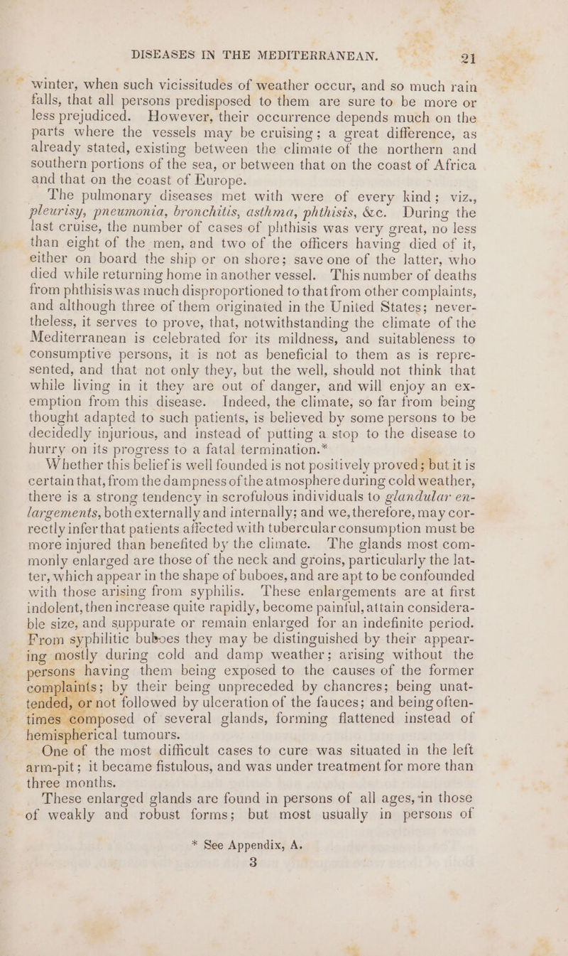 winter, when such vicissitudes of weather occur, and so much rain falls, that all persons predisposed to them are sure to be more or less prejudiced. However, their occurrence depends much on the parts where the vessels may be cruising; a great difference, as already stated, existing between the climate of the northern and southern portions of the sea, or between that on the coast of Africa and that on the coast of Europe. | _ The pulmonary diseases met with were of every kind; viz., pleurisy, pneumonia, bronchitis, asthma, phthisis, &amp;c. During the last cruise, the number of cases of phthisis was very great, no less than eight of the men, and two of the officers having died of it, either on board the ship or on shore; save one of the latter, who died while returning home in another vessel. This number of deaths from phthisis was much disproportioned to that from other complaints, and although three of them originated in the United States; never- theless, it serves to prove, that, notwithstanding the climate of the Mediterranean is celebrated for its mildness, and suitableness to consumptive persons, it is not as beneficial to them as is repre- sented, and that not only they, but the well, should not think that while living in it they are out of danger, and will enjoy an ex- emption from this disease. Indeed, the climate, so far from being thought adapted to such patients, is believed by some persons to be decidedly injurious, and instead of putting a stop to the disease to hurry on its progress to a fatal termination.* | W hether this belief is well founded is not positively proved; but it is certain that, from the dampness of the atmosphere during cold weather, there is a strong tendency in scrofulous individuals to glandular en- largements, both externally and internally; and we, therefore, may cor- rectly infer that patients affected with tubercular consumption must be more injured than benefited by the climate. The glands most com- monly enlarged are those of the neck and groins, particularly the lat- ter, which appear in the shape of buboes, and are apt to be confounded with those arising from syphilis. ‘These enlargements are at first indolent, then increase quite rapidly, become paintul, attain considera- ble size, and suppurate or remain enlarged for an indefinite period. From syphilitic buboes they may be distinguished by their appear- ing mostly during cold and damp weather; arising without the _ persons having them being exposed to the causes of the former nplaints; by their being unpreceded by chancres; being unat- ant followed by ulceration of the fauces; and being often- - times composed of several glands, forming flattened instead of hemispherical tumours. One of the most difficult cases to cure was situated in the left arm-pit; it became fistulous, and was under treatment for more than three months. These enlarged glands are found in persons of all ages, in those of weakly and robust forms; but most usually in persons of qs ray * See Appendix, A. 3