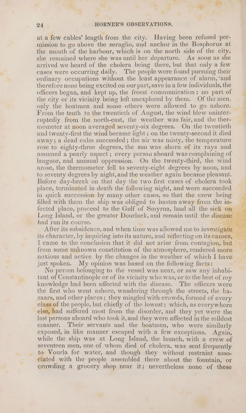 at a few cables’ length from the city. Having been refused per- mission to go above the seraglio, and anchor in the Bosphorus at the mouth of the harbour, which is on the north side of the city, she remained where she was until her departure. As soon as she arrived we heard of the cholera being there, but that only a few cases were occurring daily. ‘The people were found pursuing their ordinary occupations without the least appearance of alarm, ‘and therefore none being excited on our part, save in a few individuals, the officers began, and kept up, the freest communication; no part of the city or its vicinity being left unexplored by them. Of the men, only the boatmen and some others were allowed to go ashore. From the tenth to the twentieth of August, the wind blew uninter- ruptedly from the north-east, the weather was fair, and the ther- mometer at noon averaged seventy-six degrees. On the twentieth and twenty-first the wind became light ; on the twenty-second it died away; a dead calm succeeded ; the air was misty, the temperature rese to eighty-three degrees, the sun was shorn of its rays and assumed a pearly aspect ; every persou aboard was complaining of languor, and unusual oppression. On the twenty-third, the wind arose, the thermometer fell to seventy-eight degrees by noon, and to seventy degrees by night, and the weather again became pleasant. Before day-break on that day the two first cases of cholera took place, terminated in death the following night, and were succeeded in quick succession by many other cases, so that the crew being Long Island, or the greater Dourlack, and remain until the disease had run its course. | ee After its subsidence, and when time was allowed me to investigate I came to the conclusion that it did not arise from contagion, but from some unknown constitution of the atmosphere, rendered more noxious and active by the changes in the weather of which I have just spoken. My opinion was based on the following facts: No person belonging to the vessel was near, or saw any inhabi- tant of Constantinople or of its vicinity who was, or to the best of my knowledge had been affected with the disease. The officers were the first who went ashore, wandering through the streets, the ba- zaars, and other places; they mingled with crowds, formed of every class of the people, but chiefly of the lowest; which, as everywhere else, had suffered most from the disorder, and they yet were the last persons aboard who took it,and they were affected in the mildest manner. Their servants and the boatmen, who were similarly exposed, in like manner escaped with a few exceptions. Again, while the ship was at Long Island, the launch, with a crew of seventeen men, one of whom died of cholera, was sent frequently to Vourla for water, and though they without restraint asso- ciated with the people assembled there about the fountain, or crowding a grocery shop near it; nevertheless none of these e “s .