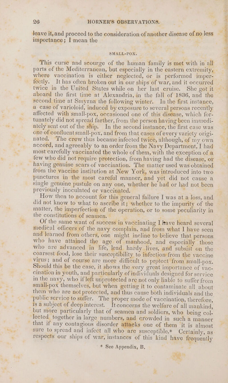 leave it, and proceed to the consideration of another disease of no less importance; I mean the he ON - _ This curse and scourge of the human family is met with in all parts of the Mediterranean, but especially in the eastern extremity, where vaccination is either neglected, or is performed imper- fectly. It has often broken out in our ships of war, and it occurred twice in the United States while on her last cruise. She got it aboard the first time at Alexandria, in the fall of 1836, and the second time at Smyrna the following winter. In the first instance, a case of varioloid, induced by exposure to several persons recently affected with small-pox, occasioned one of this disease, which for- tunately did not spread farther, from the person having been immedi- ately sent out of the ship. In the second instance, the first case was one of confluent small-pox, and from that cases of every variety origi- nated. The crew thus became infected twice, although, of my own accord, and agreeably to an order from the Navy Department, I had most carefully vaccinated the whole of them, with the exception of a tew who did not require protection, from having had the disease, or having genuine scars of vaccination. The matter used was obtained from the vaccine institution at New York, was introduced into two punctures in the most careful manner, and yet did not cause a single genuine pustule on any one, whether he had or had not been previously inoculated or vaccinated. How then to account for this general failure I was at a loss, and did not know to what to ascribe it; whether to the impurity of the matter, the imperfection of the operation, or to some peculiarity in the constitutions of seamen. — | Of the same want of success in vaccinating I rave heard several medical officers of the navy complain, and from what I have seen and learned from others, one might incline to believe that persons who have attained the age of manhood, and especially those coarsest food, lose their susceptibility to infection from the vaccine virus; and of course are more difficult to protect from small-pox. Should this be the case, it shows the very great importance of vac- _ cination in youth, and particularly of individuals designed for service in the navy, who if left unprotected are not only liable to suffer from them who are not protected, and thus cause both individuals and the public service to suffer. The proper mode of vaccination, therefore, is a subject of deep interest. It concerns the welfare of all mankind, but more particularly that of seamen and soldiers, who being col- lected together in large numbers, and crowded in such a manner that if any contagious disorder attacks one of them it is almost respects our ships of war, instances of this kind have frequently w * See Appendix, B. i MA