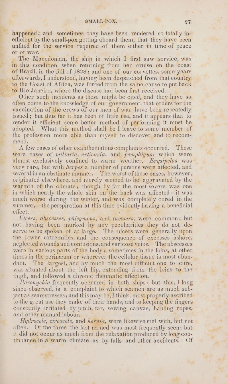 ™ happened; and sometimes they have been rendered so totally in- efficient by the small-pox getting aboard them, that they have been unfited for the service required of them either in time of peace or of war. . The Macedonian, the ship in which I first saw service, was in this condition when returning from her cruise on the coast of Brazil, in the fall of 1828; and ene of our corvettes, some years afterwards, I understood, having been despatched from that country to Rio Janeiro, where the disease had been first received. Other such incidents as these might be cited, and they have so often come to the knowledge of our government, that orders for the vaccination of the crews of our men of war have been repeatedly issued; but thus far it has been of little use, and it appears that to render it efficient some better method of performing it must be adopted. What this method shall be I leave to some member of the profession more able than myself to discover and to recom- mend. A few cases of other exanthematouscomplaints occurred. ‘These were cases of miliaria, urticaria, and pemphigus; which were almost exclusively confined to warm weather. Hrysipelas was very rare, but with herpes a number of persons were aflected, and several in an obstinate manner. ‘The worst of these cases, however, originated elsewhere, and merely seemed to be aggravated by the warmth of the climate; though by far the most severe was one in which nearly the whole skin on the back was affected: it was much worse during the winter, and was completely cured in the summer,—the perspiration at this time evidently having a beneficial effect. ; Ulcers, abscesses, phlegmons, and tumours, were common; but not having been marked by any peculiarities they do not de- serve to be spoken of at large. The ulcers were generally upon the lower extremities, and the consequence of excesses ashore, neglected wounds and contusions, and varicose veins. The abscesses were in various parts of the body sometimes in the loins, at other times in the perineum or wherever the cellular tissue is most abun- dant. The largest, and by much the most difficult one to cure, was situated about the left hip, extending from the loins to the thigh, and followed a chronic rheumatic affection. Paronychia frequently occurred in both ships; but this, I long since observed, is a complaint to which seamen are as much sub- ject as seamstresses; and this may be, I think, most properly ascribed to the great use they make of their hands, and to keeping the fingers constantly irritated by pitch, tar, sewing canvas, hauling ropes, and other manual labour. Hydrocele, circocele, and hernia, were likewise met with, but not often. Of the three the last named was most frequently seen; but it did not occur as much from the relaxation produced by long con- tinuance in a warm climate as by falls and other accidents. Of